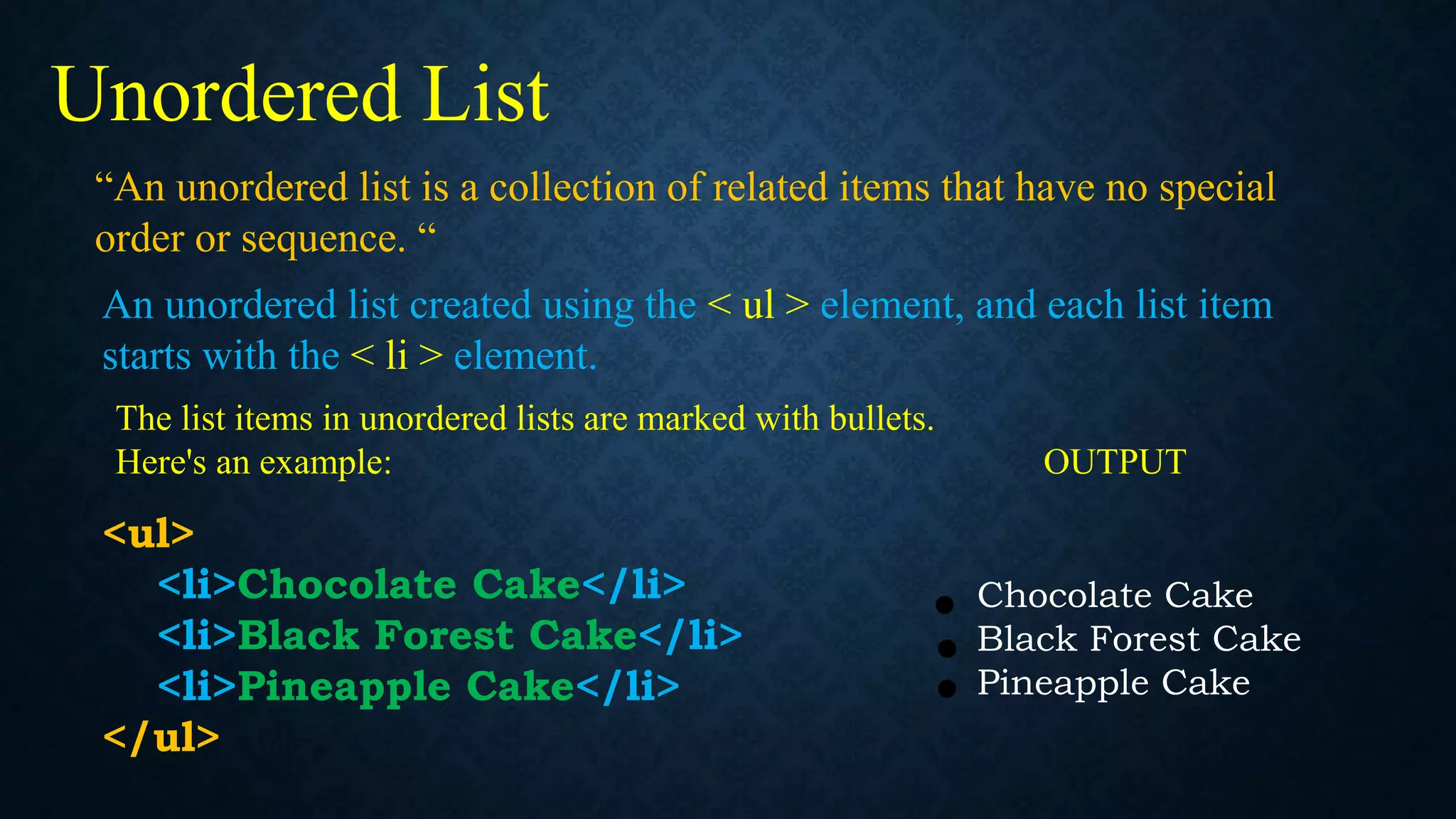 “An unordered list is a collection of related items that have no special
order or sequence. “
Unordered List
An unordered list created using the < ul > element, and each list item
starts with the < li > element.
The list items in unordered lists are marked with bullets.
Here's an example: OUTPUT
<ul>
<li>Chocolate Cake</li>
<li>Black Forest Cake</li>
<li>Pineapple Cake</li>
</ul>
Chocolate Cake
Black Forest Cake
Pineapple Cake
 