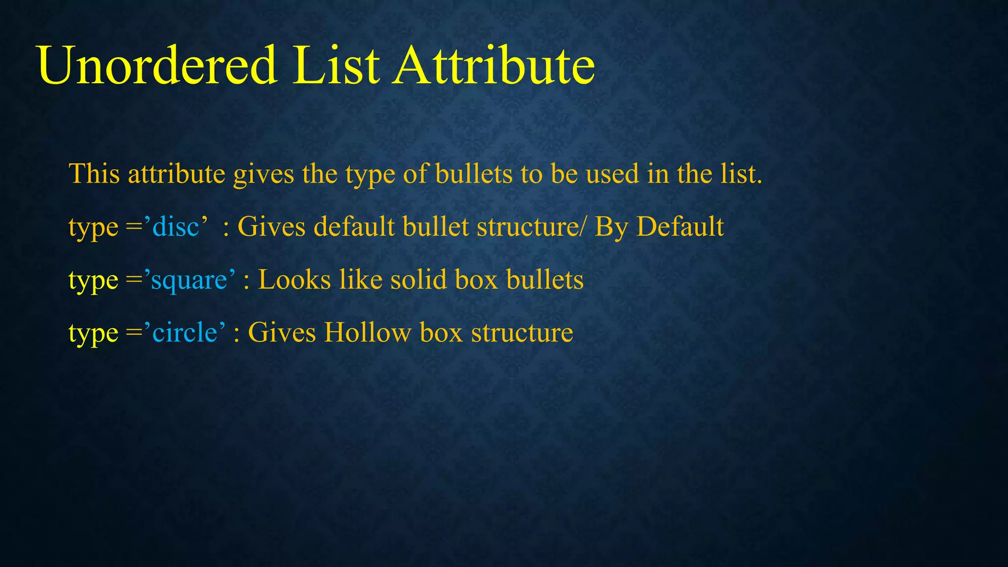 This attribute gives the type of bullets to be used in the list.
type =’disc’ : Gives default bullet structure/ By Default
type =’square’ : Looks like solid box bullets
type =’circle’ : Gives Hollow box structure
Unordered List Attribute
 