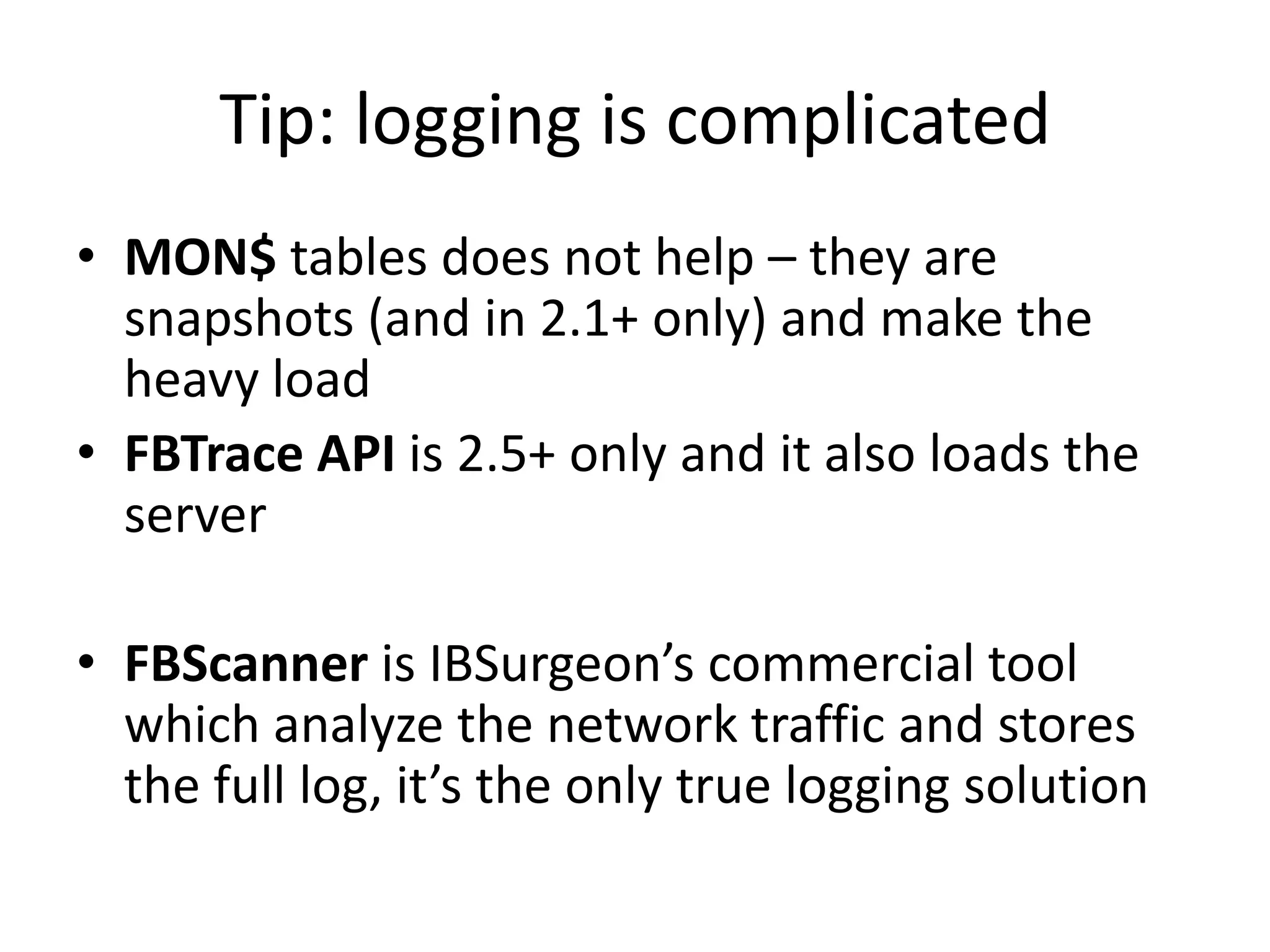 Tip: logging is complicatedMON$ tables does not help – they are snapshots (and in 2.1+ only) and make the heavy loadFBTrace API is 2.5+ only and it also loads the serverFBScanner is IBSurgeon’s commercial tool which analyze the network traffic and stores the full log, it’s the only true logging solution