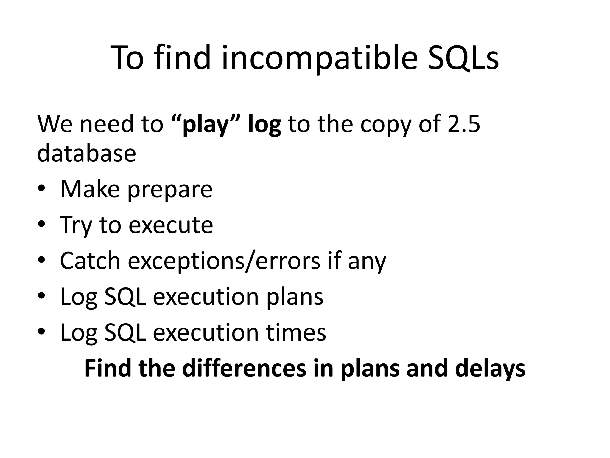 To find incompatible SQLsWe need to “play” log to the copy of 2.5 databaseMake prepareTry to executeCatch exceptions/errors if anyLog SQL execution plansLog SQL execution timesFind the differences in plans and delays