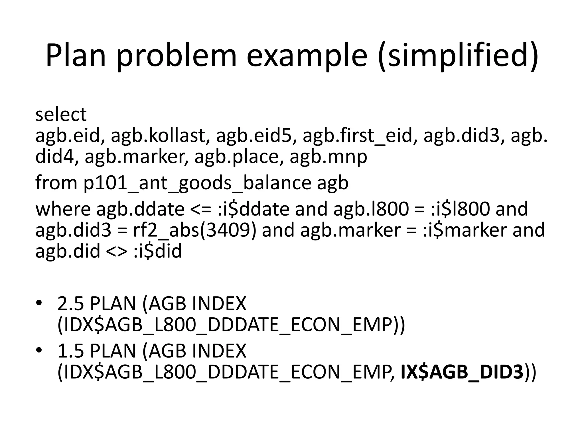 Plan problem example (simplified)select agb.eid, agb.kollast, agb.eid5, agb.first_eid, agb.did3, agb.did4, agb.marker, agb.place, agb.mnpfrom p101_ant_goods_balance agbwhere agb.ddate <= :i$ddate and agb.l800 = :i$l800 and agb.did3 = rf2_abs(3409) and agb.marker = :i$marker and agb.did <> :i$did2.5 PLAN (AGB INDEX (IDX$AGB_L800_DDDATE_ECON_EMP)) 1.5 PLAN (AGB INDEX (IDX$AGB_L800_DDDATE_ECON_EMP, IX$AGB_DID3)) 