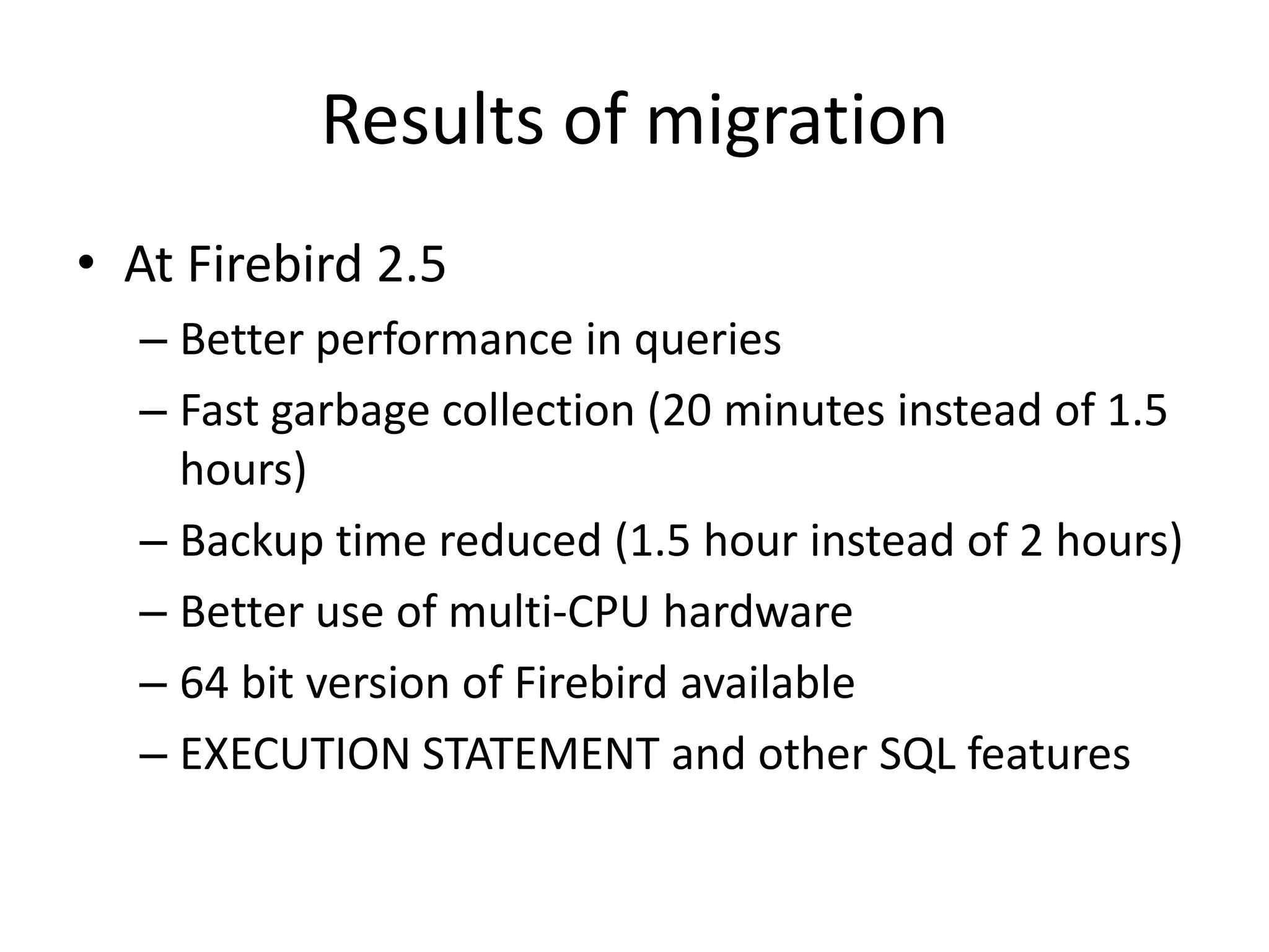 Results of migrationAt Firebird 2.5Better performance in queriesFast garbage collection (20 minutes instead of 1.5 hours)Backup time reduced (1.5 hour instead of 2 hours)Better use of multi-CPU hardware 64 bit version of Firebird availableEXECUTION STATEMENT and other SQL features