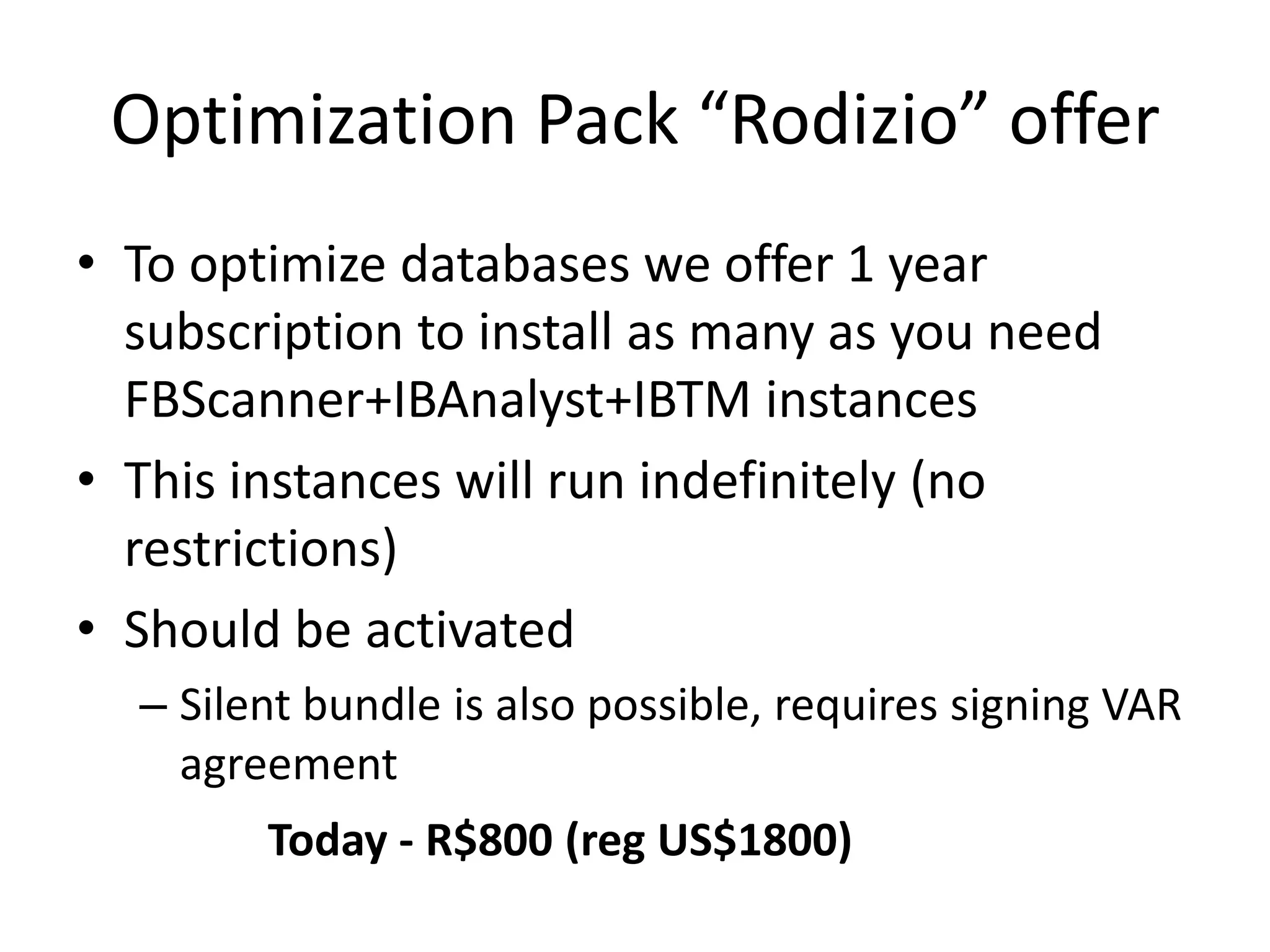 Optimization Pack “Rodizio” offerTo optimize databases we offer 1 year subscription to install as many as you need FBScanner+IBAnalyst+IBTM instancesThis instances will run indefinitely (no restrictions)Should be activatedSilent bundle is also possible, requires signing VAR agreementToday - R$800 (reg US$1800)
