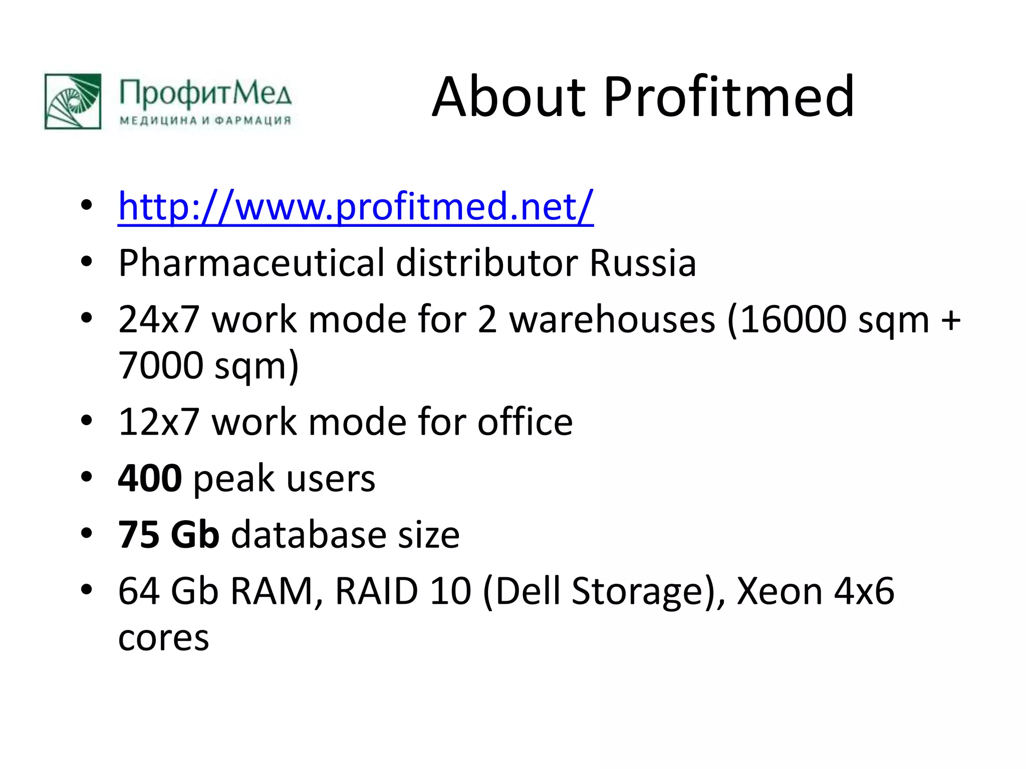 About Profitmedhttp://www.profitmed.net/Pharmaceutical distributor Russia24x7 work mode for 2 warehouses (16000 sqm + 7000 sqm) 12x7 work mode for office400 peak users  75 Gb database size64 Gb RAM, RAID 10 (Dell Storage), Xeon 4x6 cores