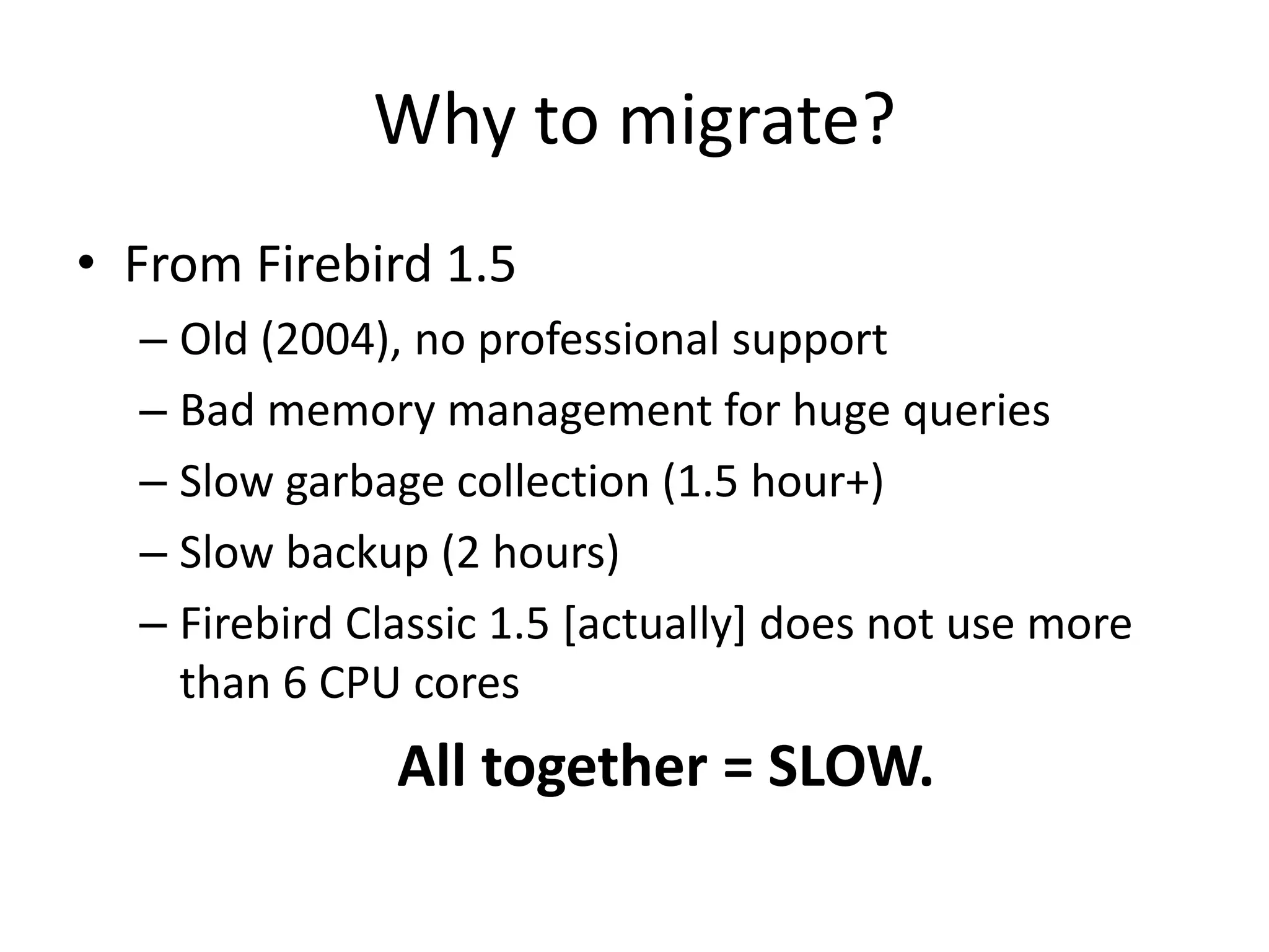 Why to migrate?From Firebird 1.5Old (2004), no professional supportBad memory management for huge queriesSlow garbage collection (1.5 hour+)Slow backup (2 hours)Firebird Classic 1.5 [actually] does not use more than 6 CPU coresAll together = SLOW.