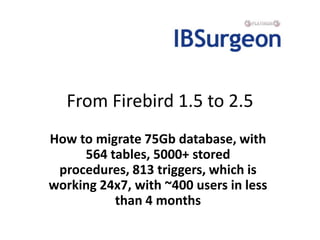 From Firebird 1.5 to 2.5 How to migrate 75Gb database, with 564 tables, 5000+ stored procedures, 813 triggers, which is working 24x7, with ~400 users in less than 4 months 
