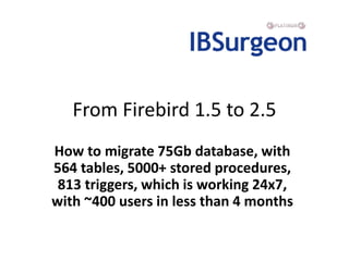 From Firebird 1.5 to 2.5
How to migrate 75Gb database, with
564 tables, 5000+ stored procedures,
 813 triggers, which is w...