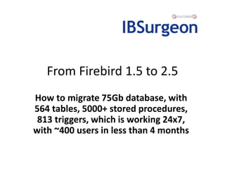 From Firebird 1.5 to 2.5
How to migrate 75Gb database, with
564 tables, 5000+ stored procedures,
 813 triggers, which is working 24x7,
with ~400 users in less than 4 months
 