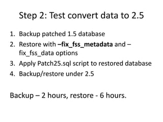 Step 2: Test convert data to 2.5
1. Backup patched 1.5 database
2. Restore with –fix_fss_metadata and –
   fix_fss_data op...