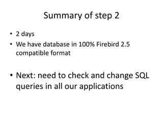 Summary of step 2
• 2 days
• We have database in 100% Firebird 2.5
  compatible format


• Next: need to check and change SQL
  queries in all our applications
 