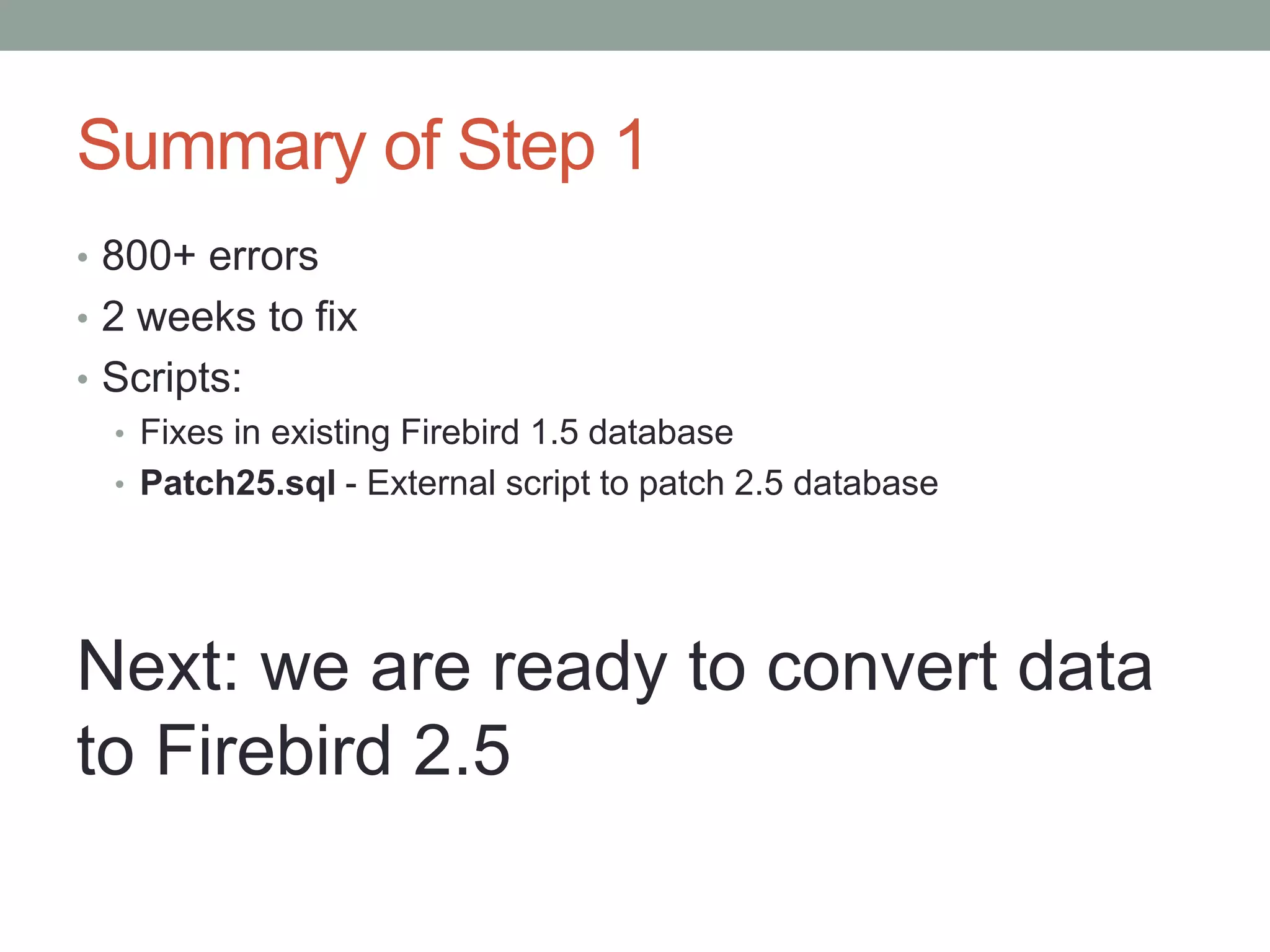 Summary of Step 1
• 800+ errors
• 2 weeks to fix
• Scripts:
  • Fixes in existing Firebird 1.5 database
  • Patch25.sql - External script to patch 2.5 database




Next: we are ready to convert data
to Firebird 2.5
 
