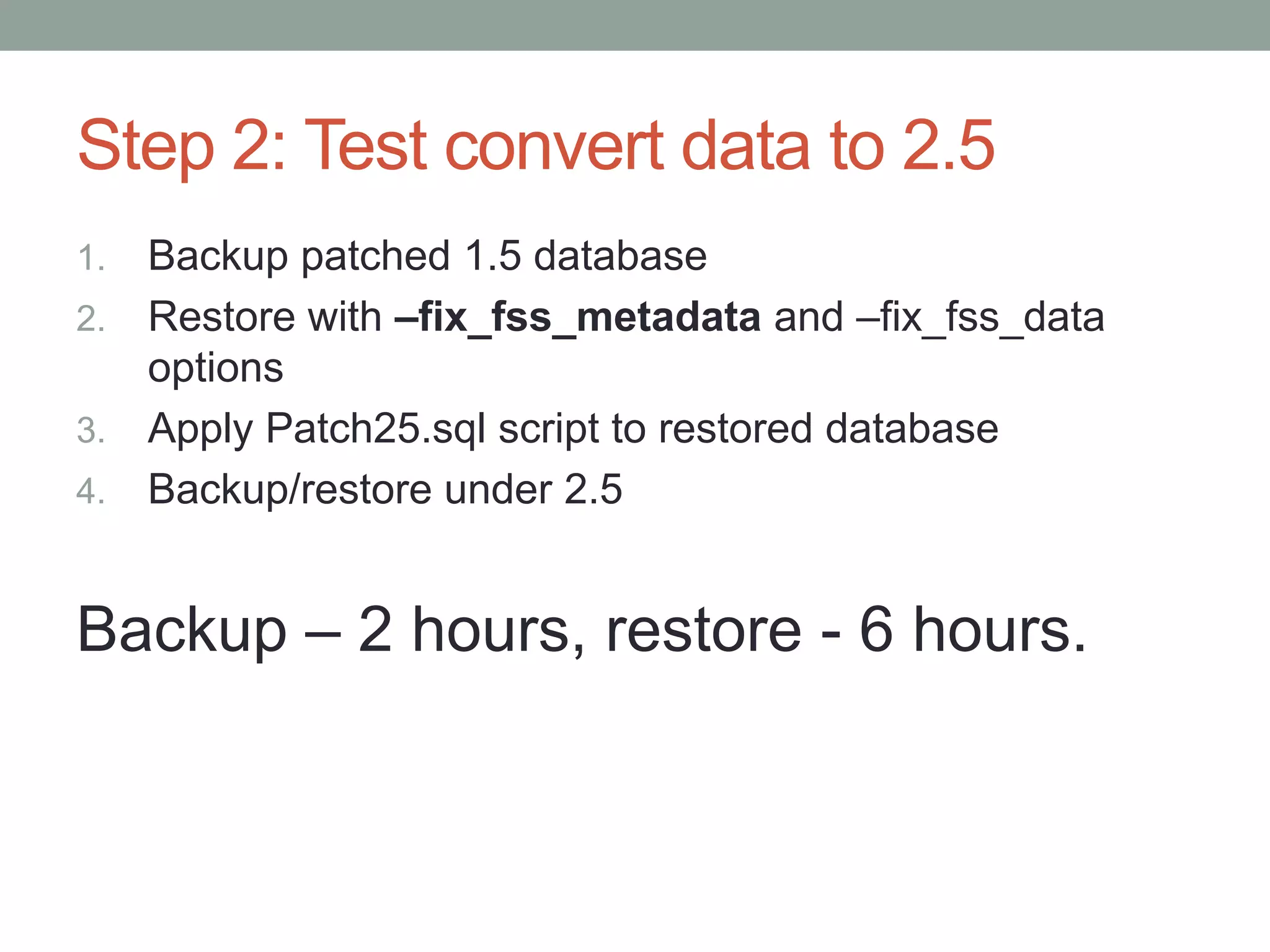 Step 2: Test convert data to 2.5
1. Backup patched 1.5 database
2. Restore with –fix_fss_metadata and –fix_fss_data
   options
3. Apply Patch25.sql script to restored database
4. Backup/restore under 2.5



Backup – 2 hours, restore - 6 hours.
 