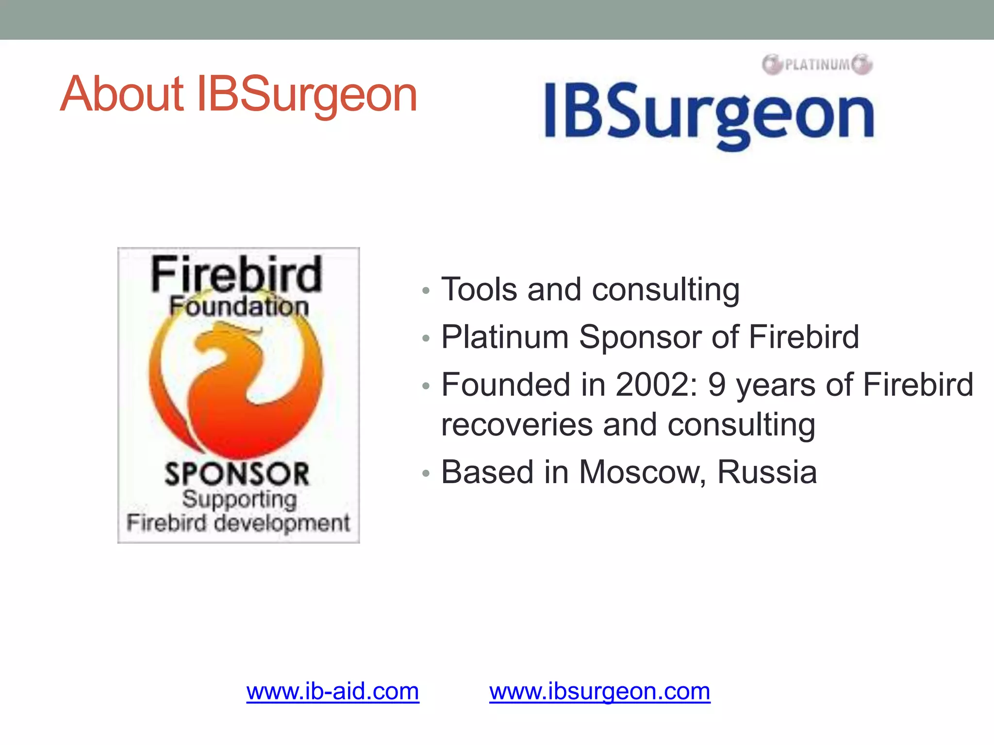 About IBSurgeon


                        • Tools and consulting
                        • Platinum Sponsor of Firebird
                        • Founded in 2002: 9 years of Firebird
                          recoveries and consulting
                        • Based in Moscow, Russia




       www.ib-aid.com       www.ibsurgeon.com
 