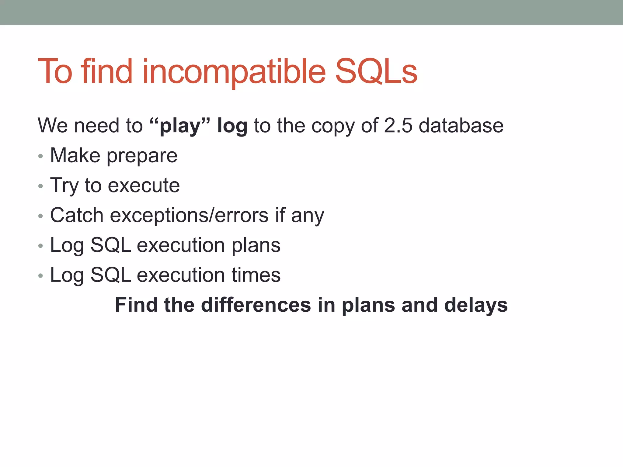 To find incompatible SQLs
We need to “play” log to the copy of 2.5 database
• Make prepare
• Try to execute
• Catch exceptions/errors if any
• Log SQL execution plans
• Log SQL execution times
          Find the differences in plans and delays
 