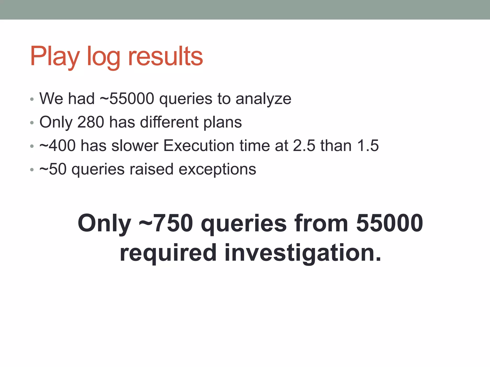 Play log results
• We had ~55000 queries to analyze
• Only 280 has different plans
• ~400 has slower Execution time at 2.5 than 1.5
• ~50 queries raised exceptions



      Only ~750 queries from 55000
         required investigation.
 