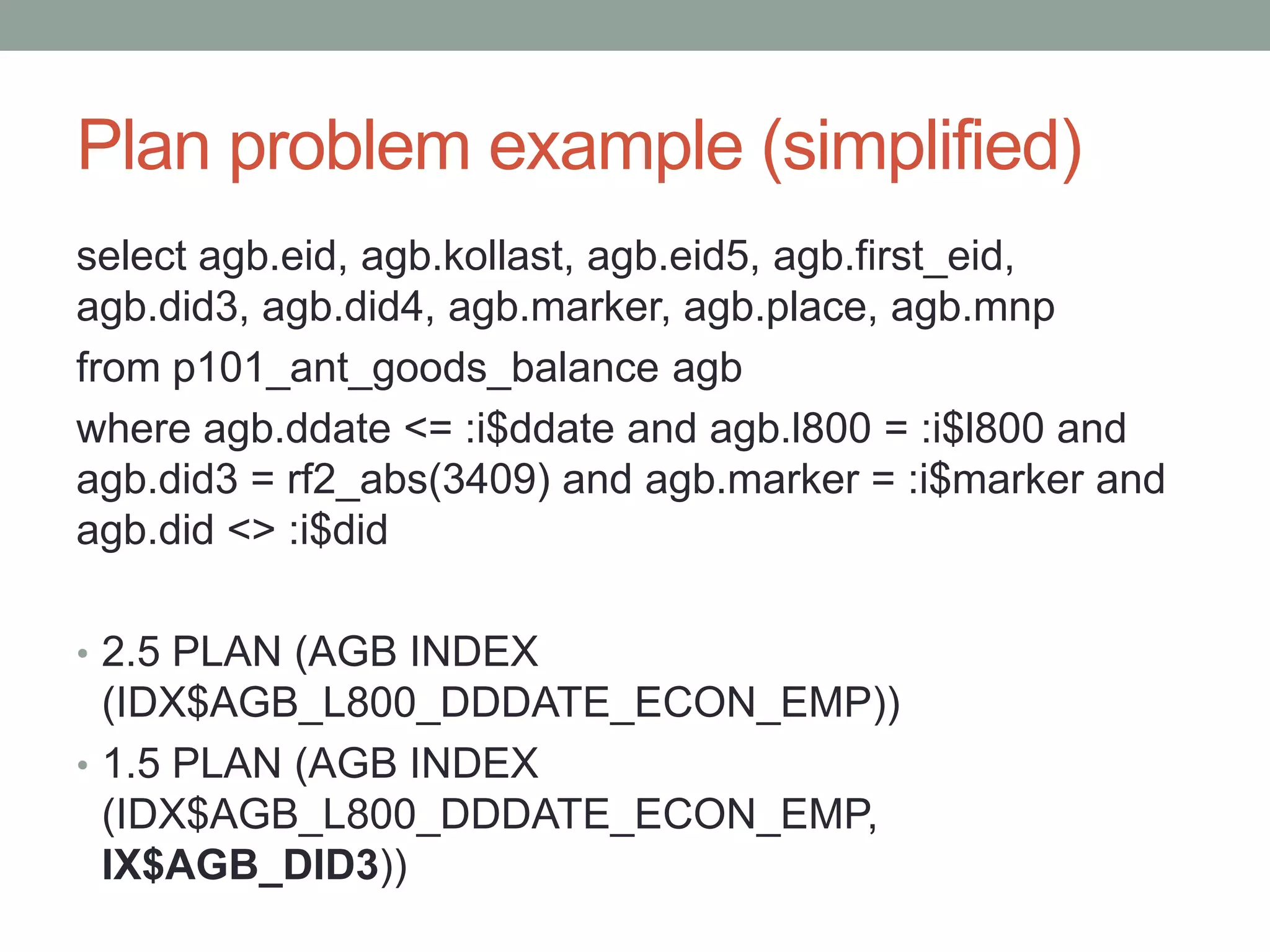 Plan problem example (simplified)
select agb.eid, agb.kollast, agb.eid5, agb.first_eid,
agb.did3, agb.did4, agb.marker, agb.place, agb.mnp
from p101_ant_goods_balance agb
where agb.ddate <= :i$ddate and agb.l800 = :i$l800 and
agb.did3 = rf2_abs(3409) and agb.marker = :i$marker and
agb.did <> :i$did

• 2.5 PLAN (AGB INDEX
  (IDX$AGB_L800_DDDATE_ECON_EMP))
• 1.5 PLAN (AGB INDEX
  (IDX$AGB_L800_DDDATE_ECON_EMP,
  IX$AGB_DID3))
 