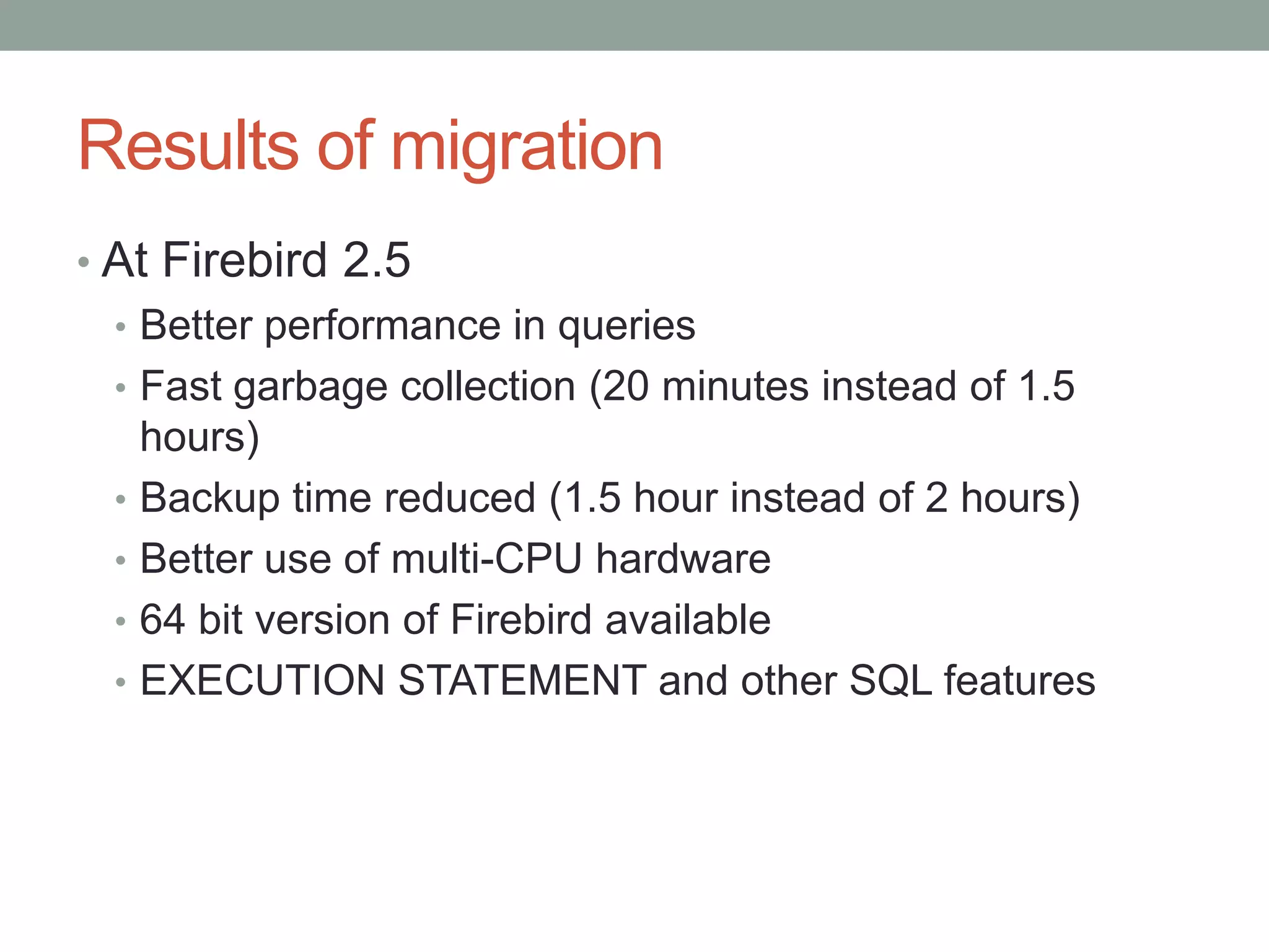 Results of migration
• At Firebird 2.5
  • Better performance in queries
  • Fast garbage collection (20 minutes instead of 1.5
    hours)
  • Backup time reduced (1.5 hour instead of 2 hours)
  • Better use of multi-CPU hardware
  • 64 bit version of Firebird available
  • EXECUTION STATEMENT and other SQL features
 