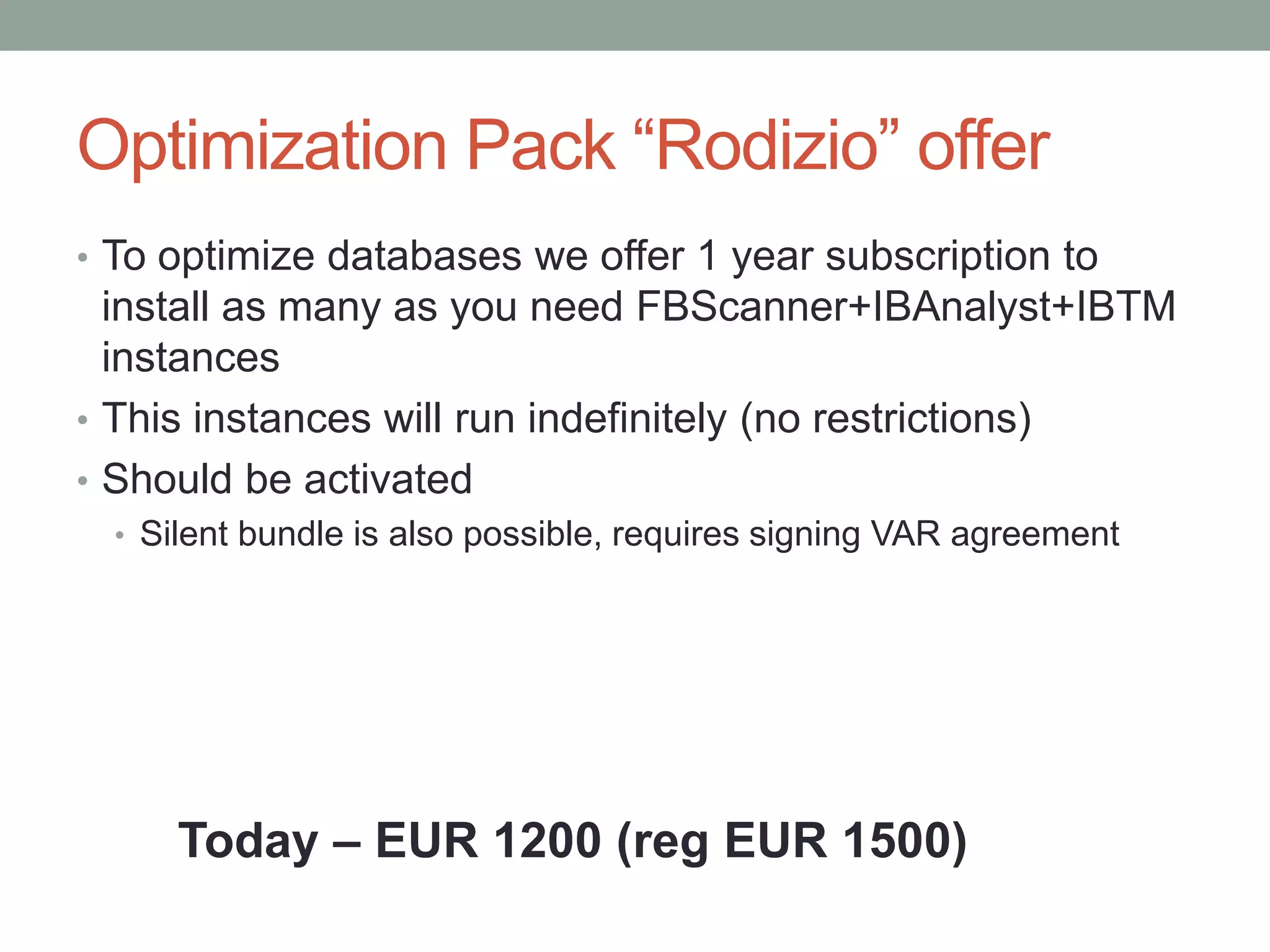 Optimization Pack “Rodizio” offer
• To optimize databases we offer 1 year subscription to
  install as many as you need FBScanner+IBAnalyst+IBTM
  instances
• This instances will run indefinitely (no restrictions)
• Should be activated
  • Silent bundle is also possible, requires signing VAR agreement




      Today – EUR 1200 (reg EUR 1500)
 