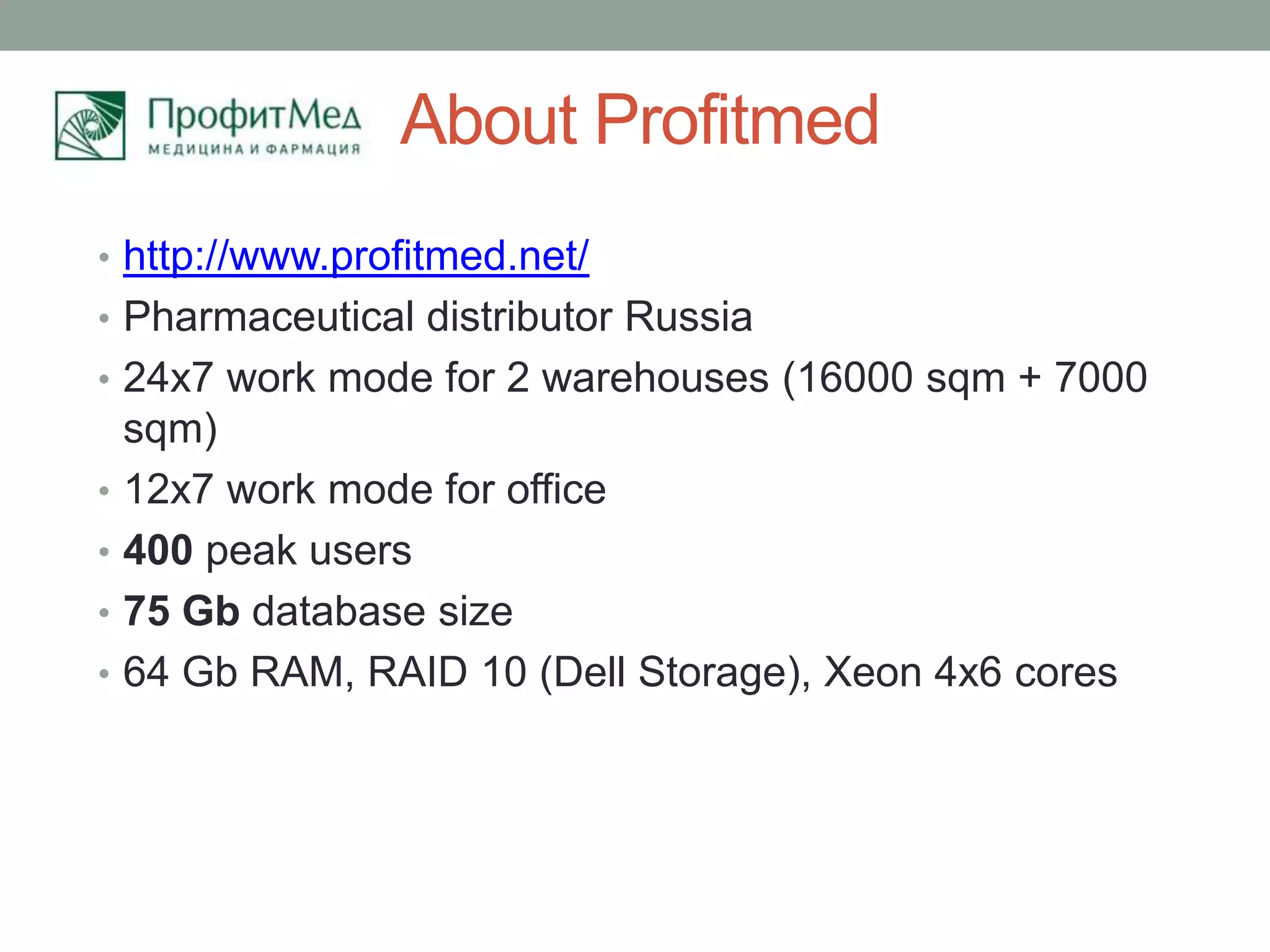 About Profitmed
• http://www.profitmed.net/
• Pharmaceutical distributor Russia
• 24x7 work mode for 2 warehouses (16000 sqm + 7000
    sqm)
•   12x7 work mode for office
•   400 peak users
•   75 Gb database size
•   64 Gb RAM, RAID 10 (Dell Storage), Xeon 4x6 cores
 