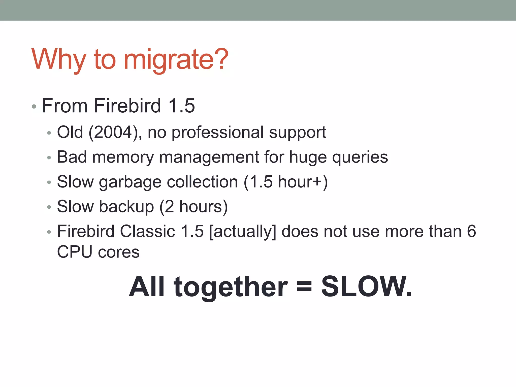 Why to migrate?
• From Firebird 1.5
  • Old (2004), no professional support
  • Bad memory management for huge queries
  • Slow garbage collection (1.5 hour+)
  • Slow backup (2 hours)
  • Firebird Classic 1.5 [actually] does not use more than 6
    CPU cores

             All together = SLOW.
 