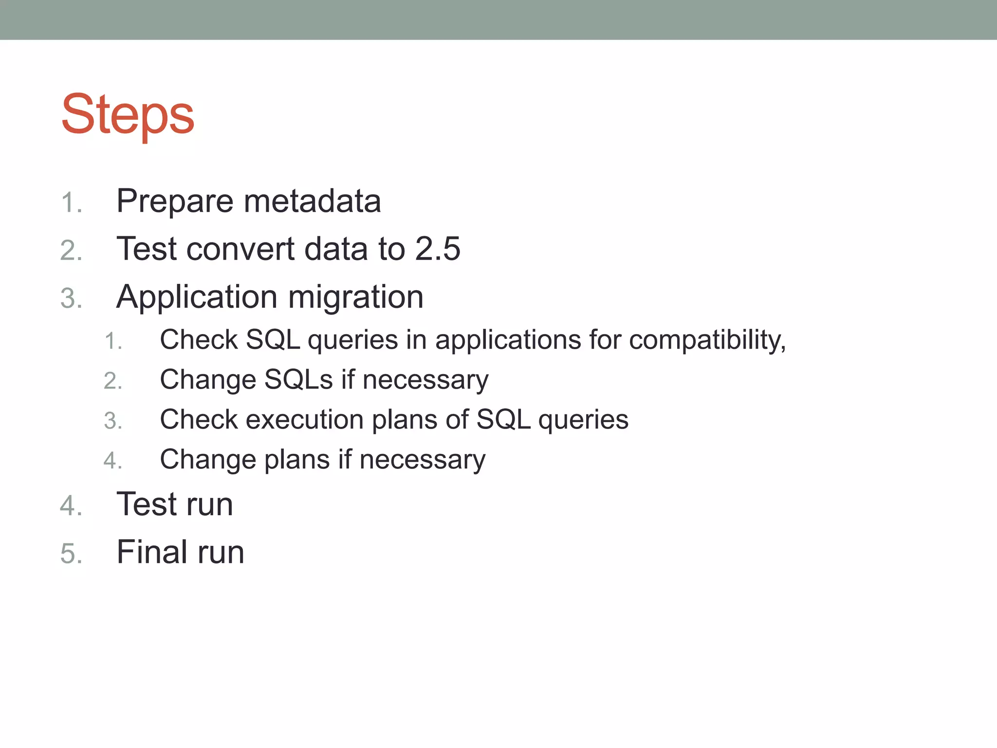 Steps
1. Prepare metadata
2. Test convert data to 2.5
3. Application migration
     1.   Check SQL queries in applications for compatibility,
     2.   Change SQLs if necessary
     3.   Check execution plans of SQL queries
     4.   Change plans if necessary
4. Test run
5. Final run
 