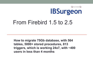 From Firebird 1.5 to 2.5


How to migrate 75Gb database, with 564
tables, 5000+ stored procedures, 813
triggers, which is working 24x7, with ~400
users in less than 4 months
 
