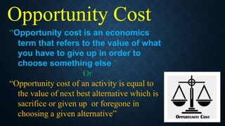 “Opportunity cost is an economics
term that refers to the value of what
you have to give up in order to
choose something else ”
Or
“Opportunity cost of an activity is equal to
the value of next best alternative which is
sacrifice or given up or foregone in
choosing a given alternative”
Opportunity Cost
