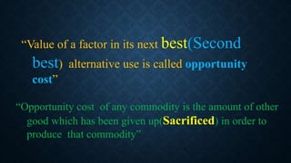 “Value of a factor in its next best(Second
best) alternative use is called opportunity
cost”
“Opportunity cost of any commodity is the amount of other
good which has been given up(Sacrificed) in order to
produce that commodity”