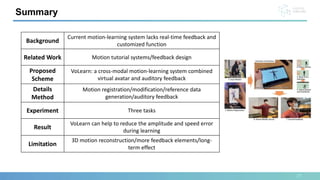 27
Summary
Background
Current motion-learning system lacks real-time feedback and
customized function
Related Work Motion tutorial systems/feedback design
Proposed
Scheme
VoLearn: a cross-modal motion-learning system combined
virtual avatar and auditory feedback
Details
Method
Motion registration/modification/reference data
generation/auditory feedback
Experiment Three tasks
Result
VoLearn can help to reduce the amplitude and speed error
during learning
Limitation
3D motion reconstruction/more feedback elements/long-
term effect
 