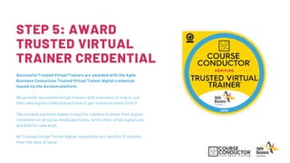 STEP 5: AWARD
TRUSTED VIRTUAL
TRAINER CREDENTIAL
Successful Trusted Virtual Trainers are awarded with the Agile
Business Consortium Trusted Virtual Trainer digital credential,
issued via the Acclaim platform.
We provide successful virtual trainers with examples of how to use
their new digital credential and how to get maximum value from it.
The Acclaim platform makes it easy for trainers to share their digital
credential on all social media platforms, within their email signatures,
and bids for new work.
All Trusted Virtual Trainer digital credentials are valid for 12 months
from the date of issue.
 