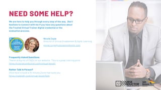 Director of Virtual Enablement & Agile Learning
nicole.coyle@courseconductor.com
Nicole Coyle
Frequently Asked Questions:
There's a big list of FAQ's on our website. This is a great starting point.
https://courseconductors.com/virtual-boost/
Rather Talk In Person?
Click here to book a 15-minute Zoom that suits you.
https://calendly.com/virtual-boost/help
NEED SOME HELP?
We are here to help you through every step of the way. Don't
hesitate to connect with me if you have any questions about
the Trusted Virtual Trainer digital credential or the
evaluation process.
 