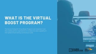 WHAT IS THE VIRTUAL
BOOST PROGRAM?
The Course Conductor Virtual Boost Program is an investment fund
that enables partner organizations to increase the sales capability of
their global virtual training community at scale.
 