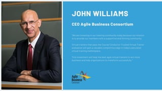 JOHN WILLIAMS
CEO Agile Business Consortium
"We are investing in our training community today because our mission
is to provide our members with a supportive and thriving community.
Virtual trainers that pass the Course Conductor Trusted Virtual Trainer
evaluation will gain a valuable competitive edge in today’s saturated
virtual training marketplace. 
This investment will help the best agile virtual trainers to win more
business and help organizations to transform successfully."
 