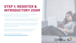 STEP 1: REGISTER &
INTRODUCTORY ZOOM
All virtual trainers must register for their Agile Business Consortium
Trusted Virtual Trainer evaluation and assessment.
At the end of the registration page you'll be invited to book a 20-minute
Introductory Zoom with a Course Conductor Trusted Virtual Assessor.
During this session, we'll explain the process in more detail, learn more
about you, specific outcomes you are aiming to achieve, and answer
any questions you might have.
We will also ask a few questions that are unobservable in a virtual
setting and talk to you about collecting customer feedback.
Click here to learn more and register.
https://courseconductors.com/virtual-boost/
 