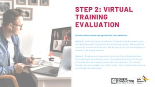STEP 2: VIRTUAL
TRAINING
EVALUATION
Virtual trainers have two options for the evaluation.  
Option 1: Invite the Course Conductor Trusted Virtual Assessor to join
your Agile Business Consortium virtual training course. We attend the
course for a minimum of 3 hours. We do not turn on our microphones or
cameras - we simply observe.
Option 2: Enables you to provide a recording of your Agile Business
Consortium virtual training course. We require a minimum of 3 hours
of recorded virtual training content for the evaluation. This should
include the first and last hour of the course. Note: Most trainers send a
recording of the whole day.
 