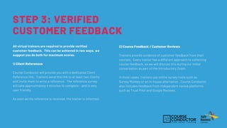 STEP 3: VERIFIED
CUSTOMER FEEDBACK
All virtual trainers are required to provide verified
customer feedback. This can be achieved in two ways, we
suggest you do both for maximum scores. 
1) Client References
Course Conductor will provide you with a dedicated Client
Reference link. Trainers send this link to at least two clients
and invite them to write a reference. The reference survey
will take approximately 4 minutes to complete - and is very
user friendly.
As soon as the reference is received, the trainer is informed.
2) Course Feedback / Customer Reviews
Trainers provide evidence of customer feedback from their
courses. Every trainer has a different approach to collecting
course feedback, so we will discuss this during our initial
conversation as part of the Introductory Zoom.
In most cases, trainers use online survey tools such as
Survey Monkey or an in-house alternative. Course Conductor
also includes feedback from independent review platforms
such as Trust Pilot and Google Reviews.
 