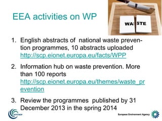 EEA activities on WP
1. English abstracts of national waste prevention programmes, 10 abstracts uploaded
http://scp.eionet.europa.eu/facts/WPP
2. Information hub on waste prevention. More
than 100 reports
http://scp.eionet.europa.eu/themes/waste_pr
evention

3. Review the programmes published by 31
December 2013 in the spring 2014

 