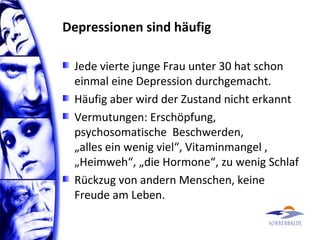 Depressionen sind häufig
Jede vierte junge Frau unter 30 hat schon
einmal eine Depression durchgemacht.
Häufig aber wird der Zustand nicht erkannt
Vermutungen: Erschöpfung,
psychosomatische Beschwerden,
„alles ein wenig viel“, Vitaminmangel ,
„Heimweh“, „die Hormone“, zu wenig Schlaf
Rückzug von andern Menschen, keine
Freude am Leben.
 