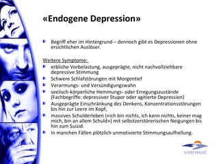 «Endogene Depression»
Begriff eher im Hintergrund – dennoch gibt es Depressionen ohne
ersichtlichen Auslöser.
Weitere Symptome:
erbliche Vorbelastung, ausgeprägte, nicht nachvollziehbare
depressive Stimmung
Schwere Schlafstörungen mit Morgentief
Verarmungs- und Versündigungswahn
seelisch-körperliche Hemmungs- oder Erregungszustände
(Fachbegriffe: depressiver Stupor oder agitierte Depression)
Ausgeprägte Einschränkung des Denkens, Konzentrationsstörungen
bis hin zur Leere im Kopf,
massives Schulderleben («ich bin nichts, ich kann nichts, keiner mag
mich, bin an allem Schuld») mit selbstzerstörerischen Neigungen bis
hin zum Suizid.
In manchen Fällen plötzlich unmotivierte Stimmungsaufhellung.
 