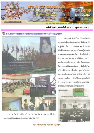 ฉบับที่ 300 ประจำวันที่ 16 - 31 ตุลำคม 2555

  1610. กิจกรรมของสำนักวิทยบริกำรได้รับกำรเผยแพร่ผ่ำนสื่อระดับประเทศ
                                                                                          หลั ง จากที่ ส านั ก วิ ท ยบริ ก ารร่ ว มกั บ
                                                                                 สมาคมนักเขียนแห่งประเทศไทย จัดสัมมนำเชิง
                                                                                 ปฏิ บั ติ ก ำรในวำระครบรอบ 40 ปี สมำคม
                                                                                 นักเขียนแห่งประเทศไทย “เส้นทำงสู่สำกล บน
                                                                                 สำยธำรวรรณกรรมท้องถิ่น ” ไปเมื่อวันที่ 10
                                                                                 สิงหาคม 2555 ที่ผ่านมานั้น ได้รับ ความสนใจ
                                                                                 จากสื่ อ ระดั บ ประเทศอย่ า งเช่ น นิ ต ยสารสกุ ล
                                                                                 ไทย เผยแพร่ กิ จ กรรมดั ง กล่ า ว ซึ่ ง ส านั ก วิ ท ย
                                                                                 บริก ารมี กิ จกรรม เพื่ อ สนั บสนุนการเรี ย นการ
                                                                                 สอน รวมถึงการอ่าน ให้กับ นักศึกษา ประชาชน
                                                                                 และเยาวชนไทย            ท าให้ สั ง คมกล่ า วขวั ญ ถึ ง
                                                                                 กิ จ กรรมขอ งมหาวิ ท ย าลั ย ขอนแก่ น ที่ ท า
                                                                                 ประโยชน์แก่สังคมอย่างกว้างขวางด้วย




        ส า ห รั บ ท่ า น ที่ ส น ใ จ ส า ม า ร ถ ติ ด ต า ม อ่ า น ไ ด้ ที่ :
http://www.library.kku.ac.th/uploads/SakulThai.PDF
 