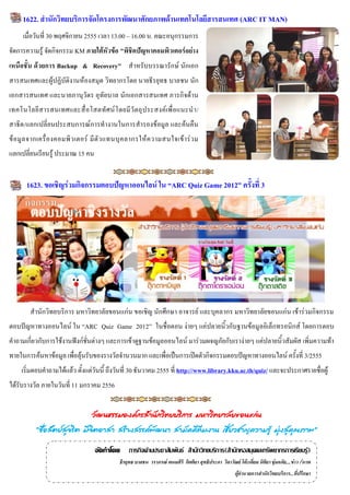 1622. สำนักวิทยบริกำรจัดโครงกำรพัฒนำศักยภำพด้ำนเทคโนโลยีสำรสนเทศ (ARC IT MAN)
     เมื่อวันที่ 30 พฤศจิกายน 2555 เวลา 13.00 – 16.00 น. คณะอนุกรรมการ
จัดการความรู้ จัดกิจกรรม KM ภำยใต้หัวข้อ "พิชิตปัญหำคอมพิวเตอร์อย่ำง
เหนือชั้น ด้วยกำร Backup & Recovery" สาหรับบรรณารักษ์ นักเอก
สารสนเทศและผู้ปฏิบัติงานห้องสมุด วิทยากรโดย นายธีรยุทธ บาลชน นัก
เอกสารสนเทศ และนายภานุวัตร อุทัยบาล นักเอกสารสนเทศ ภารกิจด้าน
เทคโนโลยี ส ารสนเทศและสื่ อ โสตทั ศ น์ โ ดยมี วั ตถุ ป ระสงค์ เ พื่ อแนะน า/
สาธิต/แลกเปลี่ยนประสบการณ์การทางานในการสารองข้อมูล และค้นคืน
ข้ อ มู ล จากเครื่ อ งคอมพิ ว เตอร์ มี ตั ว แทนบุ ค ลากรให้ ค วามสนใจเข้ า ร่ ว ม
แลกเปลี่ยนเรียนรู้ ประมาณ 15 คน


       1623. ขอเชิญร่วมกิจกรรมตอบปัญหำออนไลน์ ใน “ARC Quiz Game 2012” ครั้งที่ 3




         สานักวิทยบริการ มหาวิทยาลัยขอนแก่น ขอเชิญ นักศึกษา อาจารย์ และบุคลากร มหาวิทยาลัยขอนแก่น เข้าร่วมกิจกรรม
ตอบปัญหาทางออนไลน์ ใน “ARC Quiz Game 2012” ในชื่อตอน ง่ายๆ แค่ปลายนิ้วกับฐานข้อมูลอิเล็กทรอนิกส์ โดยการตอบ
คาถามเกี่ยวกับการใช้งานฟังก์ชั่นต่างๆ และการเข้าดูฐานข้อมูลออนไลน์ มาร่วมผจญภัยกับเราง่ายๆ แค่ปลายนิ้วสัมผัส เพิ่มความท้า
ทายในการค้นหาข้อมูล เพื่อลุ้นรับของรางวัลจานวนมาก และเพื่อเป็นการเปิดตัวกิจกรรมตอบปัญหาทางออนไลน์ ครั้งที่ 3/2555
     เริ่มตอบคาถามได้แล้ว ตั้งแต่วันนี้ ถึงวันที่ 30 ธันวาคม 2555 ที่ http://www.library.kku.ac.th/quiz/ และจะประกาศรายชื่อผู้
ได้รับรางวัล ภายในวันที่ 11 มกราคม 2556


                             วัฒนธรรมองค์กรสำนักวิทยบริกำร มหำวิทยำลัยขอนแก่น
           “ซือสัตย์สจริต มีจตอำสำ สร้ำงสรรค์พฒนำ สำมัคคีทีมงำน เชียวชำญควำมรู้ มุงสูคณภำพ”
              ่      ุ       ิ                ั                    ่              ่ ่ ุ

                                    จัดทำโดย ภารกิจด้านประชาสัมพันธ์ สานักวิทยบริการ(สานักหอสมุดและทรัพยากรการเรียนรู้)
                                               ธีรยุทธ บาลชน วราภรณ์ พนมศิริ กิตติยา สุทธิประภา วิลาวัณย์ โต๊ะเอี่ยม นิติยา ชุ่มอภัย....ข่าว /ภาพ
                                                                                                          ผู้อานวยการสานักวิทยบริการ...ที่ปรึกษา

                                                                                                   ผู้อานวยการสานักวิทยบริการ.../ที่ปรึกษา
 