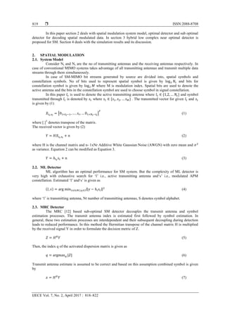  ISSN:2088-8708
IJECE Vol. 7, No. 2, April 2017 : 818–822
819
In this paper section 2 deals with spatial modulation system model, optimal detector and sub optimal
detector for decoding spatial modulated data. In section 3 hybrid low complex near optimal detector is
proposed for SM. Section 4 deals with the simulation results and its discussion.
2. SPATIAL MODULATION
2.1. System Model
Consider Nt and Nr are the no of transmitting antennas and the receiving antennas respectively. In
case of conventional MIMO systems takes advantage of all transmitting antennas and transmit multiple data
streams through them simultaneously.
In case of SM-MIMO bit streams generated by source are divided into, spatial symbols and
constellation symbols. No of bits used to represent spatial symbol is given by and bits for
constellation symbol is given by where M is modulation index. Spatial bits are used to denote the
active antenna and the bits in the constellation symbol are used to choose symbol in signal constellation.
In this paper is used to denote the active transmitting antenna where * + and symbol
transmitted through is denoted by where * + . The transmitted vector for given and
is given by (1)
[ ] (1)
where [.]T
denotes transpose of the matrix.
The received vector is given by (2)
(2)
where H is the channel matrix and n- 1xNr Additive White Gaussian Noise (AWGN) with zero mean and
as variance. Equation 2 can be modified as Equation 3.
(3)
2.2. ML Detector
ML algorithm has an optimal performance for SM system. But the complexity of ML detector is
very high with exhaustive search for „l‟ i.e., active transmitting antenna and„s‟ i.e., modulated APM
constellation. Estimated „l‟ and„s‟ is given as
( ) ‖ ‖ (4)
where „l‟ is transmitting antenna, Nt number of transmitting antennas, S denotes symbol alphabet.
2.3. MRC Detector
The MRC [12] based sub-optimal SM detector decouples the transmit antenna and symbol
estimation processes. The transmit antenna index is estimated first followed by symbol estimation. In
general, these two estimation processes are interdependent and their subsequent decoupling during detection
leads to reduced performance. In this method the Hermitian transpose of the channel matrix H is multiplied
by the received signal Y in order to formulate the decision metric of Z.
(5)
Then, the index q of the activated dispersion matrix is given as
(6)
Transmit antenna estimate is assumed to be correct and based on this assumption combined symbol is given
by
(7)
 