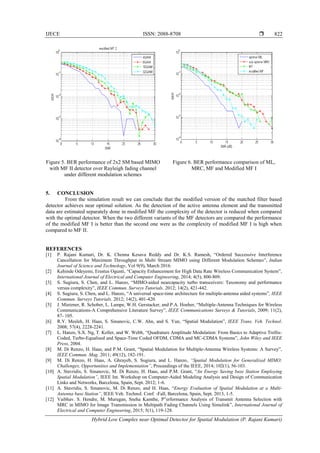 IJECE ISSN: 2088-8708 
Hybrid Low Complex near Optimal Detector for Spatial Modulation (P. Rajani Kumari)
822
Figure 5. BER performance of 2x2 SM based MIMO
with MF II detector over Rayleigh fading channel
under different modulation schemes
Figure 6. BER performance comparison of ML,
MRC, MF and Modified MF I
5. CONCLUSION
From the simulation result we can conclude that the modified version of the matched filter based
detector achieves near optimal solution. As the detection of the active antenna element and the transmitted
data are estimated separately done in modified MF the complexity of the detector is reduced when compared
with the optimal detector. When the two different variants of the MF detectors are compared the performance
of the modified MF I is better than the second one were as the complexity of modified MF I is high when
compared to MF II.
REFERENCES
[1] P. Rajani Kumari, Dr. K. Chenna Kesava Reddy and Dr. K.S. Ramesh, “Ordered Successive Interference
Cancellation for Maximum Throughput in Multi Stream MIMO using Different Modulation Schemes”, Indian
Journal of Science and Technology, Vol 9(9), March 2016.
[2] Kehinde Odeyemi, Erastus Ogunti, “Capacity Enhancement for High Data Rate Wireless Communication System”,
International Journal of Electrical and Computer Engineering, 2014; 4(5), 800-809.
[3] S. Sugiura, S. Chen, and L. Hanzo, “MIMO-aided nearcapacity turbo transceivers: Taxonomy and performance
versus complexity”, IEEE Commun. Surveys Tutorials. 2012; 14(2), 421-442.
[4] S. Sugiura, S. Chen, and L. Hanzo, “A universal space-time architecture for multiple-antenna aided systems”, IEEE
Commun. Surveys Tutorials. 2012; 14(2), 401-420.
[5] J. Mietzner, R. Schober, L. Lampe, W.H. Gerstacker, and P.A. Hoeher, “Multiple-Antenna Techniques for Wireless
Communications-A Comprehensive Literature Survey”, IEEE Communications Surveys & Tutorials, 2009; 11(2),
87- 105.
[6] R.Y. Mesleh, H. Haas, S. Sinanovic, C.W. Ahn, and S. Yun, “Spatial Modulation”, IEEE Trans. Veh. Technol.
2008; 57(4), 2228-2241.
[7] L. Hanzo, S.X. Ng, T. Keller, and W. Webb, “Quadrature Amplitude Modulation: From Basics to Adaptive Trellis-
Coded, Turbo-Equalised and Space-Time Coded OFDM, CDMA and MC-CDMA Systems”, John Wiley and IEEE
Press, 2004.
[8] M. Di Renzo, H. Haas, and P.M. Grant, “Spatial Modulation for Multiple-Antenna Wireless Systems: A Survey”,
IEEE Commun. Mag. 2011; 49(12), 182-191.
[9] M. Di Renzo, H. Haas, A. Ghrayeb, S. Sugiura, and L. Hanzo, “Spatial Modulation for Generalized MIMO:
Challenges, Opportunities and Implementation”, Proceedings of the IEEE, 2014; 102(1), 56-103.
[10] A. Stavridis, S. Sinanovic, M. Di Renzo, H. Haas, and P.M. Grant, “An Energy Saving base Station Employing
Spatial Modulation”, IEEE Int. Workshop on Computer-Aided Modeling Analysis and Design of Communication
Links and Networks, Barcelona, Spain, Sept. 2012; 1-6.
[11] A. Stavridis, S. Sinanovic, M. Di Renzo, and H. Haas, “Energy Evaluation of Spatial Modulation at a Multi-
Antenna base Station”, IEEE Veh. Technol. Conf. -Fall, Barcelona, Spain, Sept. 2013, 1-5.
[12] Vaibhav. S. Hendre, M. Murugan, Sneha Kamthe, P”erformance Analysis of Transmit Antenna Selection with
MRC in MIMO for Image Transmission in Multipath Fading Channels Using Simulink”, International Journal of
Electrical and Computer Engineering, 2015; 5(1), 119-128.
 