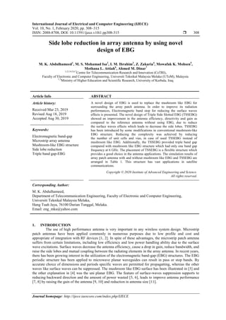 International Journal of Electrical and Computer Engineering (IJECE)
Vol. 10, No. 1, February 2020, pp. 308~315
ISSN: 2088-8708, DOI: 10.11591/ijece.v10i1.pp308-315  308
Journal homepage: http://ijece.iaescore.com/index.php/IJECE
Side lobe reduction in array antenna by using novel
design of EBG
M. K. Abdulhameed1
, M. S. Mohamad Isa2
, I. M. Ibrahim3
, Z. Zakaria4
, Mowafak K. Mohsen5
,
Mothana L. Attiah6
, Ahmed M. Dinar7
1,2,3,4,5,6,7
Centre for Telecommunication Research and Innovation (CeTRI),
Faculty of Electronic and Computer Engineering, Universiti Teknikal Malaysia Melaka (UTeM), Malaysia
1,5
Ministry of Higher Education and Scientific Research, University of Kerbala, Iraq
Article Info ABSTRACT
Article history:
Received Mar 23, 2019
Revised Aug 18, 2019
Accepted Aug 30, 2019
A novel design of EBG is used to replace the mushroom like EBG for
surrounding the array patch antenna. In order to improve its radiation
performances, Electromagnetic band stop for reducing the surface waves
effects is presented. The novel design of Triple Side Slotted EBG (TSSEBG)
showed an improvement in the antenna efficiency, directivity and gain as
compared to the reference antenna without using EBG, due to reduce
the surface waves effects which leads to decrease the side lobes. TSSEBG
has been introduced by some modifications in conventional mushroom-like
EBG structure. Reducing the complexity was achieved by reducing
the number of unit cells and vias, in case of used TSSEBG instead of
mushroom like EBG. Additionally, the TSSEBG provided triple band gap
compared with mushroom like EBG structure which had only one band gap
frequency at 6 GHz. The placement of TSSEBG is a flexible structure which
provides a good choice in the antenna applications. The simulation results of
array patch antenna with and without mushroom like EBG and TSSEBG are
arranged in Table 1. This structure has vast applications in satellite
communications.
Keywords:
Electromagnetic band-gap
Microstrip array antenna
Mushroom-like EBG structure
Side lobe reduction
Triple band gap-EBG
Copyright © 2020 Institute of Advanced Engineering and Science.
All rights reserved.
Corresponding Author:
M. K. Abdulhameed,
Department of Telecommunication Engineering, Faculty of Electronic and Computer Engineering,
Universiti Teknikal Malaysia Melaka,
Hang Tuah Jaya, 76100 Durian Tunggal, Melaka.
Email: eng_mka@yahoo.com
1. INTRODUCTION
The use of high performance antenna is very important in any wireless system design. Microstrip
patch antennas have been applied commonly in numerous purposes due to low profile and cost and
appropriate of integration with RF devices [1, 2]. In spite of these advantages, the microstrip patch antenna
suffers from certain limitations, including low efficiency and low power handling ability due to the surface
wave excitations. Surface waves decrease the antenna efficiency, cause a drop in gain, reduce bandwidth, and
raise the side lobes and mutual coupling between the radiating elements in the array antenna. In recent years,
there has been growing interest in the utilization of the electromagnetic band-gap (EBG) structures. The EBG
periodic structure has been applied to microwave planar waveguides can result in pass or stop bands. By
accurate choice of dimensions and periods specific waves are permitted for propagatting, whereas the other
waves like surface waves can be suppressed. The mushroom like EBG surface has been illustrated in [3] and
the other explanation in [4] was the uni planar EBG. The feature of surface-waves suppression supports to
reducing backward direction and the amount of power wasted [5, 6], leads to improve antenna performance
[7, 8] by raising the gain of the antenna [9, 10] and reduction in antenna size [11].
 