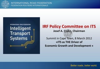 INTERNATIONAL ROAD FEDERATION
FEDERATION ROUTIERE INTERNATIONALE




                            IRF Policy Committee on ITS
                                     Josef A. Czako, Chairman

                                Summit in Cape Town, 8 March 2012
                                      «ITS as THE Driver of
                               Economic Growth and Development «




                                                  Better roads, better world.
 