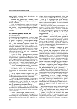 y ante repetidos fracasos de Anna y de Schur, tuvo que
venir Pichler para colocarlas.
A fines de 1936, las radiaciones le causaron a Freud
una ceguera parcial del ojo derecho ysus hemicráneas se
hicieron continuas.
El año se completó con una serie de inyecciones de
testosterona que contribuyeron a mejorarle en algo el es-
tado general. “Prosigo mi trabajo analítico colocando
una bolsa de agua caliente en mi mejilla, que renuevo
cada hora”.
F) El primer carcinoma, más recidivas, más
operaciones, el exilio
La primera biopsia informada como “carcinoma” data
de julio de 1936. Transcribe Jones(1)
al respecto: “El 13
de julio de 1936 aparece en el área del segundo premo-
lar derecho una ulceración por detrás de una leucopla-
sia...”. Cuatro días después el patólogo Erdheim infor-
ma: “Carcinoma delimitado, lineal, con poco creci-
miento en profundidad, sobre tejido conjuntivo cicatri-
zado. En otras zonas tejido carcinomatoso, con algunas
papilas a nivel de la superficie de separación”. Trata-
miento: electrocoagulación de la zona y aplicación de
onda corta y 50 mg de radio.
El dolor era intenso y prolongado, pero Freud solo
aceptaba aspirina o piramidón. “Tengo mucha capaci-
dad para soportar el dolor y detesto los sedantes, pero
confío en que mis médicos nome harán sufrir sin necesi-
dad”. Se refiere aquí al acuerdo que había concluido con
el Dr. Max Schur: “Usted me ayudará hasta que ya no
haya más esperanza y yo no pueda soportar más”(7)
.
Pleno de resignación, no se quejaba: “Prefiero pen-
sar con claridad en medio del tormento(1)
”.
1936 (fines): epístaxis y fallecimiento del Dr.
Erdheim, que fue sustituido por el patólogo Dr. Hans
Chiari.
Este año concluyó con nuevas intervenciones sobre
dos pequeñas úlceras y un nódulo submucoso también
ulcerado. Fueron informadas como no malignas.
Abril: verruga blanda pedunculada. Como siempre,
hallazgo hecho durante el examen ylimpieza diaria de la
cavidad por Anna y Schur. Operación por Pichler. Ana-
tomía patológica del Dr. Chiari: leucoplasia condiloma-
tosa con esclerosis extremadamente marcada.
1938 Enero: recidiva a nivel del paladar derecho.
Pichler resuelve extirparla por diatermia quirúrgica. Se
constata progresión al piso de la órbita. Informe de
Chiari: carcinoma.
Febrero: lesión verrugosa, biopsia “negativa”.
Marzo: los nazis invaden Austria. La emigración se
transforma en una necesidad imperiosa. Freud mantiene
una extraordinaria lucidez a pesar de la progresión ine-
xorable de sus lesiones maxilofaciales, la mejilla está
ahora invadida ylapalabrasehacecasi incomprensible.
Abril: las SA invaden y revisan la casa de Freud,
mientrastodoelmundointelectualypolítico semoviliza
para facilitar su salida de Viena; incluso el presidente
estadounidense Roosevelt.
Junio (día 4): luego de 79 años, Freud abandona Vie-
na rumbo al exilio en Inglaterra. Lo acompañan su mu-
jer, su hija Anna y dos personas de servicio, una de ellas
es Paula Fitchl, puntal de la organización doméstica. Su
cuñada Minna, y Martin y Mathilde, hijos de esta, los
habían precedido.
Schur, convaleciente de una apendicectomía, no los
puede acompañar y los seguirá una semana después. Su
lugar, como médico personal, en el Expreso de Oriente,
lo cumplirá con eficiencia la Dra. Josephine Stross. Su
alumna y amiga Bonaparte lo recibe en París y le comu-
nica que su oro está a salvo luego de una complicada
operación financiera que había incluido una transferen-
cia de fondos a través de Grecia.
El día anterior a su salida de Viena, Freud fue “indu-
cido” a firmar la siguiente declaración: “Yo, el Profesor
Freud, confirmo por la presente que después del
Anchlus de Austria al Reich de Alemania, he sido trata-
dopor lasautoridades germanas yparticularmente por la
Gestapo con todo el respeto y la consideración debidas a
mi reputación científica, que he podido vivir y trabajar
en completa libertad, así como proseguir mis activida-
des en toda forma que deseare, que recibí apoyode todos
los que tuvieron intervención a este respecto y que no
tengo el más mínimo motivo de queja”. Una vez que hu-
bo firmado, Freud solicitó agregar una frase, petitorio
que le fue concedido. Añadió entonces: “De todo cora-
zón, puedo recomendar la Gestapo a cualquiera”(1-3)
.
Luego de casi 80 años en Viena, Freud escribió: “El
sentimiento de triunfo por estar liberado se mezcla in-
tensamente con algo muy penoso dadoque siempre sentí
gran cariño por la prisión de la que acabo de salir”(1)
.
La recepción en la Estación Victoria en Londres fue
apoteósica, pero Minna estaba muy enferma y Lun-Yu
debía hacer seis meses de cuarentena sanitaria. Jumbo,
un pequinés que le regalaronpoco después, nopudo sus-
tituir el cariño que Freud sentía por su perrita y a la cual,
a pesar de su precario estado de salud, visitaba con
frecuencia.
Dea poco comenzarona llegar a Londressuslibros y
antigüedades y su gabinete. Sus hermanas Rosa, Dolfi,
Marie y Paula no tuvieron tanta suerte y murieron pocos
años después en campos de concentración nazis.
Agosto: Freud reside con su familia en el Hotel
Explanade de Londres. En un examen rutinario, Schur
descubre una lesión en el paladar, cerca del piso orbita-
rio derecho. Consultado el Dr. Siegmund Exner (por re-
Biografía médica de Sigmund Freud | Rizzi M
202
 