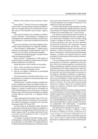 Bautizó a estos tumores como carcinomas verrugo-
sos.
Kraus y Pérez(14)
refieren 105 casos en trabajo publi-
cado en 1965. Comentan allí que el primero en hallar tu-
mores de Ackerman fuera de la cavidad oral fue Goet-
hals, que en 1963 descubrió casos en pene, vagina y
laringe.
Estos autores insisten en los conceptos ya elabora-
dos por Ackerman: “Alta incidencia en indigentes con
mala higiene oral,mascadores de tabaco, con mala nutri-
ción, fumadores, y sobre todo en hombres de más de 60
años”.
En un caso describen un carcinoma anaplásico desa-
rrollado a punto de partida de un Ackerman irradiado.
Fonts, Greenlaw y colaboradores(15)
culpan la trans-
formación carcinomatosa al tejido epitelial “vecino” al
tumoral y no a las células de Ackerman irradiadas.
La localización laríngea del tumor verrugoso ha sido
objeto de numerosos trabajos(16,17)
.
Rock y Fischer(18)
propusieron en 1960 sustituir el
nombre de tumorverrugosode Ackerman porel de papi-
lomatosis florida de la cavidad oral.
Según Shavelzon, esta se clasifica en tres grados:
 Tipo I: inicial, sin atipías ni invasión de la basal.
 Tipo II: con atipías (carcinoma in situ).
 Tipo III: con atipías e infiltración en profundidad
(carcinoma microinvasor).
Esta denominación no ha tenido mayor éxito y no se
ha adoptado en los trabajos de anatomía patológica más
recientes sobre el tema.
José Shavelzon(3)
, cirujano oncólogo, miembro titu-
lar de la Academia de Ciencias de Estados Unidos y ex-
presidente de la Sociedad Argentina de Cancerología,se
impuso a sí mismo la enorme tarea de reexaminar los
cortes histopatológicos de las lesiones que ya fuese de
biopsias oprovenientes de piezas quirúrgicas extirpadas
a Freud hubiesen sobrevivido a la Segunda Guerra
Mundial.
Luego de peregrinar por Londres, Nueva York, Vie-
na y París, logró ubicar en el Instituto Curie de esta últi-
ma ciudad los preparados examinados por el profesor
Lacassagne desde 1927 hasta 1939.
En suma, luego de un detallado estudio, Shavelzon
concluyó que la mayoría de las lesiones examinadas co-
rrespondieron a una papilomatosis florida oral tipo I, sin
atipías; algunas a tipo II, con atipías (carcinoma in situ),
y una sola, la de la operación de 1936, a un tipo III,
carcinoma microinvasor.
En Uruguay, el profesor Fernando Oreggia, otorri-
nolaringólogo, y su hija María Oreggia, anatomopatólo-
ga, presentaron en el año 2002 a la consideración de la
Academia Nacional de Medicina una conferencia titula-
da La larga enfermedad del Dr. Freud (19)
, coincidiendo
en líneas generales con el trabajo de Shavelzon. Este
trabajo no ha sido aún publicado.
Los Dres.PedroHounie,Sergio Fleginsky, JóseBla-
siakyJaimeGrünberg han operadoasimismoa varios de
estos enfermos en Uruguay. Destacamos especialmente
el último de los mencionados con 11 casos exitosos.
Con respecto a otras presentaciones de tumores de
Ackermann en la bibliografía nacional, cúmplenos ci-
tar a Hugo Deneo Pellegrini, Julio Carzoglio, María
Cendan y Eduardo De Stefani, que en su trabajo(20)
Anatomía patológica del cáncer de labio describen
con precisión las lesiones del “carcinoma verrugoso
de Ackerman (papilomatosis oral florida)…” que es
un tipo clinicopatológico distintivo de carcinoma epi-
dermoide... de lento crecimiento, con crestas interpa-
pilares voluminosas, membrana basal aparentemente
indemne y evidencia de extensión hacia los tejidos
profundos. El tumor puede infiltrar desde la submuco-
sa hasta el hueso.
Con los aumentos menores las proyecciones papi-
lares pueden ser filiformes o aplanadas de base am-
plia. Entre las estructuras papilares se producen hen-
diduras limitadas por epitelio escamoso que penetran
profundamente en los tejidos subyacentes y están ocu-
padas por queratina y células inflamatorias. Las célu-
las tumorales son bien diferenciadas con puentes in-
tercelulares y abundante citoplasma. La queratiniza-
ción es florida particularmente en las superficies papi-
lares y en las hendiduras. Pueden encontrarse células
disqueratósicas aisladas, pero los globos córneos son
escasos o ausentes. En la base de las lesiones puede
observarse el aspecto intacto de la membrana basal,
aunque las columnas escamosas hayan invadido la
submucosa o el músculo.
La anaplastia nuclear es mínima, aunque los nucléo-
los son prominentes y con frecuencia múltiples. Es im-
portante asegurar buen material biópsico para el diag-
nóstico positivo. Los especímenes deben ser suficiente-
mente gruesos para mostrar el patrón típico, bien defini-
do, yla profundidad de la invasión. En el diagnóstico di-
ferencial histopatológico se debe considerar el carcino-
ma epidermoide bien diferenciado, la hiperplasia
pseudoepiteliomatosa y el queratoacantoma”.
Otra publicación realizada en Uruguay(21)
, de au-
toría de R. Aguirre, C. Álvarez, L. Briozzo, A. Sica,
R. Varela, G. Vidiella y G. Acosta, se refiere al Carci-
noma verrugoso y carcinoma condilomatoso de vul-
va, dos entidades infrecuentes en patología ginecoló-
gica y de las cuales los autores hacen una detallada
descripción complementada con 54 citas bibliográfi-
cas.
Rev Méd Urug 2014; 30(3):193-207
205
 
