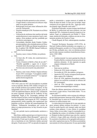 - Curetaje de herida operatoria en dos sesiones.
- Cirugía dental a consecuencia de absceso origi-
nado en un quiste dentario.
- Radioterapia local para tratar inflamación dolo-
rosa (Dr. Holznecht).
- Sinusitis tratadapor el Dr.Neumann en suclínica
de Viena.
- Utilización de ortoformo (éter metílico del ácido
amidoxibenzoico) como anestésico local y anti-
séptico. (Este producto está hoy prohibido por
sus efectos cancerígenos).
- Curiosidades laborales desde Estados Unidos:
por psicoanalizar a dos criminalespresosenChica-
go pidió U$S 25.000 y por libretar una película so-
bre el análisis U$S 100.000 (Samuel Goldwyn).
Ambas fueron denegadas.
 1925
- Sesenta y nueve visitas a Pichler, tres prótesis.
 1926
- Un buen año, 48 visitas, dos cauterizaciones y
tres prótesis.
- Visita a Einstein en Berlín a fines de ese año(1)
.
“Hombre agradable y seguro de sí mismo”.
“Entiende tanto de psicología como yo de física.
Tuvimos una conversación muy placentera”.
 1927
- Setenta y siete visitas a Pichier, biopsia informa-
da por el Dr. Lacassagne: “Leucoplasia condilo-
matosa con acentuada esclerosis”(3)
. Le sigue pe-
queña electrocoagulación.
E) Recidiva tras recidiva
1927-1932: junio de 1927, dos leucoplasias en paladar
vecino al operado, abril de 1928: nódulo verrugoso cer-
cano al borde posterior de la prótesis (biopsia: no hay
malignidad); enero de 1929: lesión verrugosa; junio de
1930: dos papilomas blancos; abril de 1931: extirpación
de tumor vegetante. Informe del Dr. Erdheim: no hay
malignidad. Según el Dr. Lacassagne, patólogo del
Instituto Pasteur de París, lesión leucoplásica precance-
rosa sin malignidad. Junio-agosto de 1932: verruga hi-
perqueratósica, lesión vegetante, dos vegetaciones, dos
pequeñas recidivas. Informe del anatomopatólogo Dr.
Erdheim: “Inflamación leucoplásica por exceso de
tabaco en etapa precancerosa, no hay invasión en pro-
fundidad”.
En este período nuevos profesionales asistieron a
Freud.
Max Schur, médico general que en el ejercicio de esa
función había atendido a Marie Bonaparte(7)
, quien se lo
recomienda a Freud, que lo analiza, y a partir de ese he-
cho se transforma en otro fidelísimo médico personal
del genio. Freud cursa en 1927 un episodio de angina de
pecho y extrasístoles y acepta entonces el pedido de
Schur de dejar de fumar. Lo hace por un tiempo, luego
comienza con un cigarro por día, dos... hasta que sema-
nas después sigue fumando como antes(1,3)
.
El profesorSchroeder, ungran cirujano maxilofacial
de Berlín, le confecciona una nueva prótesis, con una
mejoría del 70%. Asimismo le practica cirugía en el sa-
natorio Tegel, en colaboración con Pichler. F. Wein-
mann, alumno de Schroeder, colabora con este en el tra-
tamiento protésico de Freud en Viena.
Claude Regaud, de París, radioterapeuta consultan-
te.
Varaztad Hovhannes Kazanjian (1879-1974), de
Harvard. Estaba en Berlín asistiendo a un congreso, y, a
pedido de Bonaparte, accedió a ir a Viena residiendo allí
por 20 días, probando una y otra vez distintas prótesis
que de todas maneras resultaron insatisfactorias (hono-
rarios: U$S 5.000).
 1933
- Acalmia tumoral. Los nazis queman las obras de
Freud en Berlín y comienza la persecución de los
analistas alemanes. Al año siguiente no queda
ninguno trabajando en el Reich.
 1934-1936
- Siete nuevas recidivas.
- Febrero de 1934: lesión verrugosa.
- Noviembre de 1934: dos nódulos verrugosos.
- Agosto de 1935: lesión verrugosa (lesión prema-
ligna, según el Dr. Erdheim).
- Enero de 1936: papiloma (leucoplasia condilo-
matosa con esclerosis avanzada en informe del
Dr. Lacassagne).
- Abril de 1936: leucoplasia verrugosa blanda
(examen anatomopatológico similar).
Estas dos últimas operaciones se hicieron con anes-
tesia local y óxido nitroso. Freud había dicho: “Ya no
soporto más”(1,7)
.
Se efectuaron también varias sesiones de radiotera-
pia pordolor persistente, hasta que el Dr. Schloss, de Pa-
rís, descubrió que la causa era el metal de la prótesis y
entonces le confeccionaron otra.
La rutina diaria de la higiene de la zona operada era
atroz; primero debían extraerse las prótesis. A veces,
Freud no podía hacerlo solo (aunque usaba una fuerte
cuchara como palanca). A esos efectos lo ayudaban
Anna y Schur, en ese orden. Luego le examinaban la zo-
na, limpiaban las costras y le retiraban el tejido necróti-
co. Después lavaban las prótesis (que eran dos: superior
e inferior) y luego ¡había que colocarlas nuevamente!
En ocasiones a las prótesis se les agregaba radio para ac-
tuar sobre vegetaciones nuevas. Porúltimo acomodarlas
nuevamente en la boca del paciente. En una oportunidad
Rev Méd Urug 2014; 30(3):193-207
201
 