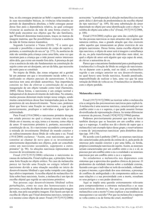 426 Psic.: Teor. e Pesq., Brasília, Out-Dez 2014, Vol. 30 n. 4, pp. 423-431
ED Mendes et al.
boa, se ela consegue propiciar ao bebê o suporte necessário
às suas necessidades básicas, às vivências relacionadas ao
período de dependência absoluta, o bebê consegue passar
dessa fase para a dependência relativa, na qual consegue
vivenciar as ausências da mãe de uma forma criativa. O
bebê pode encontrar nos objetos que lhe são familiares,
que Winnicott denomina transicionais, traços ou marcas da
imagem materna, que lhe possibilitam vivenciar a ausência
da mãe de forma menos traumática.
Segundo Lazzarini e Viana (2010): “É o outro que
concede e possibilita o nascimento do corpo do sujeito e,
portanto, a constituição do seu eu” (p. 273). As ausências da
mãe são sentidas pela criança como uma falta, uma vez que
mostram para a criança que a mãe possui outros interesses
além dela, que existe um mundo fora dela.Apresença do pai
e/ou a ausência da mãe são fundamentais na constituição do
sujeito como um ser desejante, um ser da falta, que necessita
do outro para se constituir.
No trajeto da libido, das zonas erógenas até a genital
há um patamar em que o investimento incide sobre o eu,
unificando os objetos parciais do autoerotismo. A fase
narcísica tem uma atividade autoerótica. Sua importância
consiste no fato de efetivar a constituição do eu pela
inauguração de um objeto tomado como total (Sarmento,
2008). Dessa forma, o narcisismo é um estágio normal e
indispensável do desenvolvimento do indivíduo. No entanto,
muitas pessoas demoram muito tempo nesse estágio, sendo
muitas características dessa fase transportadas para as fases
posteriores de seu desenvolvimento. Nesse caso, podemos
dizer que houve uma fixação no narcisismo, o que pode,
posteriormente, predispor o indivíduo a algum tipo de
enfermidade.
Para Freud (1914/2004) o narcisismo primário designa
um estado precoce no qual a criança investe toda a sua
libido em si mesma, ou seja, toma a si mesma, como objeto
de amor. O narcisismo primário é, portanto, necessário à
constituição do eu. Já o narcisismo secundário corresponde
à retirada do investimento libidinal do mundo exterior e
ao redirecionamento dessa libido de volta para o eu. Freud
(1914/2004) esclarece: “Assim, esse narcisismo, que se
constitui ao chamar de novo para si os investimentos
anteriormente depositados nos objetos, pode ser concebido
como um narcisismo secundário, superposto a outro,
primário” (p. 98). As afecções narcísicas representam um
excesso de investimento no eu.
Freud (1917[1915]/2006) relaciona o narcisismo às
causas da melancolia. Freud explica que, a princípio, houve
uma forte fixação no objeto erótico. No caso da melancolia
parece ter havido uma fixação no estágio infantil do
narcisismo devido a uma situação sucedida no início do
desenvolvimento libidinal e que tenha rompido com algum
laço afetivo importante.Aescolha objetal do melancólico foi
feita sobre base narcisista. Assim, a melancolia é um tipo de
escolha objetal que regride ao narcisismo primitivo.
Nas pessoas cujo desenvolvimento libidinal sofreu
perturbações, como no caso dos homossexuais e dos
perversos, a escolha do objeto de amor não passa pela imagem
da mãe, mas pela sua própria imagem. Eles fazem um tipo de
escolha de objeto que Freud denomina narcísico, tomam-se
a si mesmo como objeto de amor. Freud (1917[1915]/2006)
acrescenta: “a predisposição à afecção melancólica (ou uma
parte dela) é derivada da predominância da escolha objetal
do tipo narcísico” (p. 109). Há uma substituição do amor
depositado no objeto por uma identificação com o objeto “a
sombra do objeto caiu sobre o Eu” (Freud, 1917[1915]/2006,
p. 108).
Freud (1914/2004) explica que uma das condições que
faz das pessoas narcísicas as mais atraentes não é apenas de
natureza estética, mas a grande atração que elas exercem
sobre aqueles que renunciaram ao pleno exercício de seu
próprio narcisismo. Dessa forma, numa escolha objetal de
tipo narcísico, o objeto de amor será à imagem e semelhança
do eu, ou pela transformação do indivíduo num ideal, no
qual o objeto de amor será alguém que seja capaz de amar,
de elevar a autoestima do eu.
Parecequeomecanismofundamentalparaapredisposição
à melancolia é a fixação da libido no estágio do narcisismo.
Ao se deparar com a perda, real ou ideal, o melancólico
regride a um estágio anterior no seu desenvolvimento,
no qual houve uma ferida narcísica, ficando paralisado,
impossibilitado de realizar o luto, uma vez que há uma
retração da libido de volta ao eu. O melancólico se identifica
com o objeto perdido.
Melancolia e morte
Freud (1917[1915]/2006) ao teorizar sobre a melancolia
cria a categoria das psiconeuroses narcísicas para explicá-la.
A melancolia é uma neurose narcísica, caracterizada por um
conflito entre o eu e o supereu, e que pode assumir formas
diversificadas de representação clínica.Ao tentar diferenciar
a neurose da psicose, Freud (1924[1923]/1996d) pontua:
Podemos provisoriamente presumir que tem de haver
também doenças que se baseiam em um conflito entre o
ego e o superego. A análise nos dá o direito de supor que a
melancolia é um exemplo típico desse grupo, e reservaríamos
o nome de ‘psiconeuroses narcísicas’ para distúrbios desse
tipo (pp. 169-170).
De acordo com Lambotte (2007), as neuroses narcísicas
são caracterizadas pela perda da estima de si, pela perda de
interesse pelo mundo exterior e por uma falha, ou ferida,
própria à constituição narcísica do sujeito.Assim, as neuroses
seriam caracterizadas por um conflito entre o eu e o id, as
psicoses por um conflito entre o eu e a realidade e as neuroses
narcísicas por um conflito entre o eu e o supereu.
Ao estudarmos a melancolia nos deparamos com
sintomas que a aproxima dos quadros clínicos de psicose. O
predomínio da realidade interna sobre a realidade externa,
fazendo com que o indivíduo se isole da sociedade, voltando-
se para si mesmo, a gravidade dos seus sintomas, a presença
de conflitos de ambiguidade e de componentes sádicos nas
suas relações e a sua proximidade com a morte, ressaltam
os seus perigos e o seu poder destrutivo.
Aqui se impõe uma questão extremamente relevante
para compreendermos a estrutura melancólica e as suas
características destrutivas. Por que essa proximidade do
melancólico com a morte? Como explicar a sua tendência ao
masoquismo e ao suicídio? Por que na melancolia o supereu
se volta contra o eu de forma tão cruel, mortífera?
 