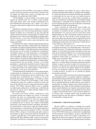 427Psic.: Teor. e Pesq., Brasília, Out-Dez 2014, Vol. 30 n. 4, pp. 423-431
Melancolia e Depressão
Para Freud (1917[1915]/2006), o eu só pode se condenar
à morte a partir do momento em que trata a si mesmo como
um objeto, um objeto para o qual o eu dirige toda a sua
hostilidade. De acordo com Edler (2008):
“Tal hostilidade se volta ao próprio eu do sujeito numa
espécie de confusão entre ele e o objeto. Como resultado
dessa ação sádica, temos o ato suicida, a destruição do eu,
pela identificação inconsciente com o objeto. O eu trata a
si mesmo como trataria o objeto do seu amor ambivalente”
(p. 37).
Quando há a regressão narcísica o objeto se revela mais
poderoso do que o eu. No caso em que predomina o sadismo
dirigido ao objeto, ele se volta para o eu, que sob a ação do
supereu tenta direcioná-lo à autoextinção. O suicídio é uma
passagem ao ato, expressa uma dificuldade de simbolização.
Em Dostoiévski e o parricídio (1928[1927]/1996b), Freud
atribui a melancolia do escritor como derivada dos seus
desejos parricidas.
O sentimento de culpa e o desejo de punição presentes na
melancolia estão associados à ambivalência de sentimentos
vivenciados em relação às figuras parentais, ainda no decorrer
do complexo de Édipo. O indivíduo desejou a morte da figura
parental, por isso ele se culpa. O melancólico é atacado por
seu próprio supereu. O eu do melancólico é extremamente
autocrítico, ele se julga o pior dos humanos e se condena à
morte. Humilha-se diante de todos, colocando-se como uma
pessoa indigna.Ao delírio de inferioridade, junta a insônia, a
inapetência e as pulsões de autodestruição.As autoacusações
do melancólico têm um sentido, revelam o seu estado
patológico e o predomínio da pulsão de morte. O que revela
o caráter patológico desse comportamento do melancólico
é a forma que ele faz essas autoacusações, o fato de não se
envergonhar e o fato de se sentir satisfeito.
O comportamento do melancólico, as suas autoacusações,
a depreciação do sentimento de si, a sua desvalorização e
sua expectativa de punição nos levam a afirmar que, o que
se perdeu para o melancólico foi o próprio eu. O eu foi
destruído pelo objeto amado/odiado: “a sombra do objeto
caiu sobre o Eu” (Freud, 1917[1915]/2006, p. 108). Assim,
a melancolia coloca em evidência a pulsão de morte, por
meio de um ideal do eu cruel, a ponto de assassinar o sujeito
(Freud, 1923/1996a). Hassoun (2002) evoca a crueldade
na subjetivação melancólica, revelando que a identificação
narcísica do sujeito com o objeto perdido implica na sua
tentativa de destruição.
De acordo com Green (1988), o narcisismo é uma
teorização deixada em suspenso por Freud. O narcisismo
primário não pode ser compreendido como um estado,
mas sim como uma estrutura. No início da vida psíquica,
o eu é investido de pulsões, sendo em certa medida, capaz
de satisfazê-las por si mesmo. Este estado é denominado
narcisismo e esta maneira de obter a satisfação, autoerótica.
No autoerotismo o corpo toma o lugar do mundo externo.
Green aponta que “a característica do narcisismo absoluto é
a procura de um nível zero de excitação” (1988, p. 123). Para
Green (1988), o desejo é o movimento pelo qual o sujeito é
descentrado, no qual a busca pelo objeto de satisfação leva
o sujeito a perceber que o seu centro está fora de si, num
objeto que lhe falta. Quando o bebê vivencia a sua primeira
experiência de falta há a realização alucinatória do desejo.
O bebê estabelece uma relação de causa e efeito entre a
realização alucinatória do desejo e a experiência da satisfação.
É o narcisismo dos pais em relação aos filhos que possibilita
a constituição do eu, uma vez que esse banho narcísico,
erogeneizado, faz com que a criança sinta-se desejada. A
mãe, ou seu substituto, ao interpretar as necessidades do bebê
colabora para a construção da sua imagem corporal. Se há
um investimento precário ou excessivo da mãe a constituição
da identidade do bebê será prejudicada.
Com o conceito de ‘mãe morta’ Green (1988), nos
possibilita compreender a estrutura narcísica. “A mãe morta
é, portanto, ao contrário do que se poderia crer, uma mãe
que permanece viva, mas que está, por assim dizer, morta
psiquicamente aos olhos da pequena criança de quem ela
cuida” (p. 240). No caso em que o bebê se depara com a
mãe morta, depois que ele lutou contra a angústia de diversas
maneiras, haverá um desinvestimento do objeto materno e a
identificação inconsciente com a mãe morta.Alibido desvia-
se dos objetos e volta-se para o eu.
Green (1988) ressalta que na melancolia há uma
articulação necessária a ser encontrada entre o narcisismo e
a pulsão de morte. Na melancolia predomina o narcisismo
negativo. O eu encontra nele mesmo um objeto de amor, por
meio do investimento libidinal no eu. O narcisismo permite
a ilusão da realização unitária, pela via da identificação
imaginária. Desta forma, no narcisismo o eu procura ser
amado como seu próprio ideal.
Podemos dizer que existem dois tipos de escolhas
amorosas: a escolha objetal, pautada nas primeiras relações
objetais, na qual o eu torna-se sujeito de investimento e, a
segunda, a escolha narcísica, apoiada na sua própria imagem,
na qual o eu torna-se seu próprio objeto de investimento.
No caso da melancolia, podemos afirmar que predomina
a escolha narcísica, na qual o eu se constitui no próprio
investimento amoroso.
Assim, para o desenvolvimento da melancolia enquanto
uma patologia fazem-se necessárias algumas condições: a
precariedadedarelaçãomãe-bebê,quepodesercompreendida
pela presença da ‘mãe morta’, que dificulta a constituição
do eu; a predominância da escolha narcísica, que resulta no
investimento na própria imagem como objeto amoroso; a
identificação com o objeto de amor perdido e a destruição do
objeto amado/odiado por um supereu extremamente rígido.
Como vimos, na melancolia a ação da pulsão de morte torna
o supereu extremamente forte e cruel a ponto de destruir o
eu. Nesses casos, o manejo clínico exige do analista uma
atenção especial no que diz respeito à crueldade e violência
do melancólico consigo mesmo.
A melancolia e a depressão na psicanálise
Moreira (2002), ao analisar a evolução dos estudos
freudianos sobre a melancolia mostra que desde o início de
seus trabalhos Freud distingue a melancolia da depressão.
Freud (1895/1996c) afirma que a melancolia é acompanhada
de uma anestesia sexual psíquica, na qual o indivíduo não
apresenta desejo sexual. Em relação à depressão, ele a
aproxima da neurose de angústia. De acordo com Moreira
(2002), houve um afastamento da metapsicologia freudiana
 